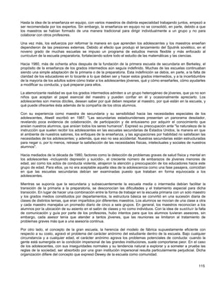 Hasta la idea de la enseñanza en equipo, con varios maestros de distinta especialidad trabajando juntos, empezó a
ser recomendada por los expertos. Sin embargo, la enseñanza en equipo no se consolidó, en parte, debido a que
los maestros se habían formado de una manera tradicional para dirigir individualmente a un grupo y no para
colaborar con otros profesores.

Una vez más, los esfuerzos por reformar la manera en que aprenden los adolescentes y los maestros enseñan
dependieron de las presiones externas. Debido al efecto que produjo el lanzamiento del Sputnik soviético, en el
noveno grado de muchas escuelas se impuso un programa de estudios menos flexible y más enfocado al
curriculum de la escuela preparatoria, fortaleciendo sobre todo el estudio de las matemáticas y las ciencias.

Hacia 1980, más de ochenta años después de la fundación de la primera escuela de secundaria en Berkeley, el
propósito de la enseñanza de los grados intermedios aún seguía indefinido. Muchas de las escuelas continuaban
siendo una simple adaptación de la primaria o de la preparatoria. Esta indefinición se debía, en parte, a la falta de
claridad de los educadores en lo tocante a lo que deben ser y hacer estos grados intermedios, y a la incertidumbre
de la mayoría de los adultos sobre cómo tratar a los adolescentes jóvenes, qué y cómo enseñarles, cómo ayudarles
a modificar su conducta, y qué preparar para ellos.

La atemorizante realidad es que los grados intermedios admiten a un grupo heterogéneo de jóvenes, que ya no son
niños que aceptan el papel esencial del maestro y pueden confiar en él y ocasionalmente apreciarlo. Los
adolescentes son menos dóciles, desean saber por qué deben respetar al maestro, por qué están en la escuela, y
qué puede ofrecerles ésta además de la compañía de los otros alumnos.

Con su experiencia como maestra de secundaria y su sensibilidad hacia las necesidades especiales de los
adolescentes, Atwell escribió en 1987: "Las secundarias estadounidenses presentan un panorama desolador,
revelando poca evidencia de colaboración, de participación y de entusiasmo por adquirir el conocimiento que
ansían nuestros alumnos, que ansían todos los seres humanos". Expresó su preocupación ante "la naturaleza de la
instrucción que suelen recibir los adolescentes en las escuelas secundarias de Estados Unidos, la manera en que
el ambiente de nuestros salones, los enfoques de la enseñanza, y las agrupaciones por habilidad no satisfacen las
necesidades de los adolescentes; y además, que eso no sea accidental. Nuestras secundarias están estructuradas
para negar o, por lo menos, retrasar la satisfacción de las necesidades físicas, intelectuales y sociales de nuestros
alumnos".

Hacia mediados de la década de 1980, factores como la detección de problemas graves de salud física y mental en
los adolescentes -incluyendo depresión y suicidio-, el creciente número de embarazos de jóvenes menores de
edad, así como los actos de conducta violenta, atrajeron la atención y preocupación de los educadores hacia este
grupo de edad. Para ellos, ya no era aceptable aquella idea de la adolescencia como una fase pasajera, coincidían
en que las escuelas secundarias debían ser examinadas puesto que trataban en forma equivocada a los
adolescentes.

Mientras se suponía que la secundaria y subsecuentemente la escuela media o intermedia debían facilitar la
transición de la primaria a la preparatoria, se desconocían las dificultades y el tratamiento especial para dicha
transición. En lugar de hacer una combinación entre la forma de trabajar en la escuela primaria con un solo maestro
y los grados medios constituidos por departamentos, la estructura básica se convirtió en una sucesión diaria de
clases de distintos temas, que eran impartidos por diferentes maestros. Los alumnos se movían de una clase a otra
y cada maestro manejaba un promedio diario de cinco a seis grupos. En general, los maestros reconocían a los
alumnos por la ubicación de su asiento en el salón de clases y no como individuos. Con la idea de sustituir la falta
de comunicación y guía por parte de los profesores, hubo intentos para que los alumnos tuvieran asesores, sin
embargo, cada asesor tenía que atender a tantos jóvenes, que las reuniones se limitaron al tratamiento de
problemas graves más que a una asesoría continua.

Por otro lado, el concepto de la gran escuela, la herencia del modelo de fábrica supuestamente eficiente con
respecto a su costo, agravó el problema del carácter anónimo del estudiante dentro de la escuela. Bajo cualquier
circunstancia y a cualquier edad, el carácter anónimo agrava los problemas potenciales de conducta: cuando la
gente está sumergida en la condición impersonal de las grandes instituciones, suele comportarse peor. En el caso
de los adolescentes, con sus inseguridades normales y su tendencia natural a explorar y a someter a prueba las
reglas de la sociedad, ser absorbido por una gran institución impersonal resulta particularmente perjudicial. Dicha
organización difiere del concepto que expresó Dewey de la escuela como comunidad.


                                                                                                                115
 