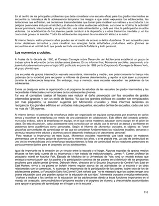 En el centro de los principales problemas que debe considerar una escuela eficaz para los grados intermedios se
encuentra la naturaleza de la adolescencia temprana: los riesgos a que están expuestos los adolescentes, las
tentaciones que enfrentan, las decisiones trascendentales que toman para moldear sus valores y su conducta. Los
peligros potenciales incluyen el alcohol y el abuso de otras sustancias adictivas, así como la nicotina; la actividad
sexual prematura, irresponsable y sin protección, una mala alimentación y, cada vez más, la participación en actos
violentos. La incertidumbre de los jóvenes puede conducir a la depresión y a otros trastornos mentales y, en los
casos más graves, al suicidio. Todos los adolescentes requieren de una atención eficaz a su salud.

Al mismo tiempo, estos primeros años pueden ser el medio de acceso a éxitos duraderos. Si son apoyados para
tomar decisiones correctas y para canalizar sus energías hacia actividades productivas, estos jóvenes se
encuentran en el umbral de lo que puede ser toda una vida de fortaleza y éxito personal.

Los momentos cruciales.

A finales de la década de 1980, el Consejo Carnegie sobre Desarrollo del Adolescente estableció un grupo de
trabajo sobre la educación de los adolescentes jóvenes. En su informe final, Momentos cruciales: preparando a la
juventud norteamericana para el siglo XXI, publicado en junio de 1989 por la Corporación Carnegie de Nueva York,
el grupo planteó que:

Las escuelas de grados intermedios -escuela secundaria, intermedia y media-, son potencialmente la fuerza más
poderosa de la sociedad para recuperar a millones de jóvenes desorientados, y ayudar a todo joven a prosperar
durante la adolescencia temprana. Sin embargo, muy a menudo, esas escuelas exacerban los problemas de los
adolescentes.

Existe un desajuste entre la organización y el programa de estudios de las escuelas de grados intermedios y las
necesidades intelectuales y emocionales de los adolescentes jóvenes.
Tal vez el correctivo básico al fracaso sea reducir el daño provocado por las escuelas de grados
intermedios grandes y con un estilo de fábrica. Ya que los grandes edificios no pueden ser remplazados
por más pequeños, la solución sugerida por Momentos cruciales y otros informes recientes es
reorganizar los grandes edificios en unidades más pequeñas, escuelas dentro de escuelas, cada una con
no más de 120 jóvenes.

Al mismo tiempo, el personal de enseñanza debe ser organizado en equipos compuestos por expertos en varios
temas y coordinar la enseñanza por medio de una planeación en colaboración. Esto difiere del concepto anterior,
muy poco exitoso, sobre la enseñanza en equipo, en el que varios maestros actuaban como equipo en el salón de
clase. En esta disposición, cada adolescente será conocido por un adulto que le servirá de asesor y confidente en
problemas tanto académicos como personales. Según el informe de Momentos cruciales, el objetivo es "crear
pequeñas comunidades de aprendizaje en las que se consideran fundamentales las relaciones estables, cercanas y
de mutuo respeto entre adultos y alumnos para el desarrollo intelectual y el crecimiento personal".
 Para recalcar la importancia de esos lazos, Momentos cruciales recomienda que cada equipo de maestros
permanezca con el mismo grupo de alumnos por lo menos dos años, y si es posible tres. La falta de continuidad es
uno de los errores básicos de la enseñanza estadounidense; la falta de continuidad en las relaciones personales es
particularmente dañina para el desarrollo de los adolescentes.

Igual de importante es la creación de un vínculo entre la escuela y el hogar. Algunas escuelas de grados medios
eficaces se han dado cuenta de su importancia y han tratado de institucionalizarlo. James P. Comer, profesor de
psiquiatría infantil en Maurice Falk, Escuela de Medicina de la Universidad de Yale, creó un modelo exitoso que
enfatiza la comunicación con los padres y la participación continua de los padres en la definición de los programas
escolares para adolescentes jóvenes. Deborah Meier, directora de la Escuela Secundaria de Central Park East en
East Harlem, envía a los padres un boletín interno regular acerca de las actividades de la escuela y de otras
relacionadas con la comunidad. Al subrayar la importancia de la participación de los padres, sobre todo de los de
adolescentes pobres, la Fundación Edna McConnell Clark señaló que "no es necesario que los padres tengan una
buena educación para que puedan ayudar en la educación de sus hijos". Momentos cruciales lo recalca exhortando:
"Vuelvan a implicar a las familias en la educación de los adolescentes dando a éstas funciones importantes en el
manejo de la escuela, comunicándoles el programa escolar y el progreso del alumno, y ofreciéndoles oportunidades
para apoyar el proceso de aprendizaje en el hogar y en la escuela".


                                                                                                                116
 
