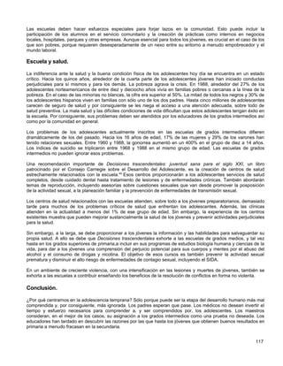 Las escuelas deben hacer esfuerzos especiales para forjar lazos en la comunidad. Esto puede incluir la
participación de los alumnos en el servicio comunitario y la creación de prácticas como internos en negocios
locales, hospitales, parques y otras empresas. Aunque esencial para todos los jóvenes, es crucial en el caso de los
que son pobres, porque requieren desesperadamente de un nexo entre su entorno a menudo empobrecedor y el
mundo laboral.

Escuela y salud.

La indiferencia ante la salud y la buena condición física de los adolescentes hoy día se encuentra en un estado
crítico. Hacia los quince años, alrededor de la cuarta parte de los adolescentes jóvenes han iniciado conductas
perjudiciales para sí mismos y para los demás. La pobreza agrava la crisis. En 1988, alrededor del 27% de los
adolescentes norteamericanos de entre diez y dieciocho años vivía en familias pobres o cercanas a la línea de la
pobreza. En el caso de las minorías no blancas, la cifra era superior al 50%. La mitad de todos los negros y 30% de
los adolescentes hispanos viven en familias con sólo uno de los dos padres. Hasta cinco millones de adolescentes
carecen de seguro de salud y por consiguiente se les niega el acceso a una atención adecuada, sobre todo de
salud preventiva. La mala salud y las difíciles condiciones de vida dificultan que estos adolescentes tengan éxito en
la escuela. Por consiguiente, sus problemas deben ser atendidos por los educadores de los grados intermedios así
como por la comunidad en general.

Los problemas de los adolescentes actualmente inscritos en las escuelas de grados intermedios difieren
dramáticamente de los del pasado. Hacia los 16 años de edad, 17% de las mujeres y 29% de los varones han
tenido relaciones sexuales. Entre 1960 y 1988, la gonorrea aumentó en un 400% en el grupo de diez a 14 años.
Los índices de suicidio se triplicaron entre 1968 y 1988 en el mismo grupo de edad. Las escuelas de grados
intermedios no pueden ignorar esos problemas.

Una recomendación importante de Decisiones trascendentales: juventud sana para el siglo XXI, un libro
patrocinado por el Consejo Carnegie sobre el Desarrollo del Adolescente, es la creación de centros de salud
estrechamente relacionados con la escuela.40 Esos centros proporcionarán a los adolescentes servicios de salud
completos, desde cuidado dental hasta tratamiento de lesiones y de enfermedades crónicas. También abordarán
temas de reproducción, incluyendo asesorías sobre cuestiones sexuales que van desde promover la posposición
de la actividad sexual, a la planeación familiar y la prevención de enfermedades de transmisión sexual.

Los centros de salud relacionados con las escuelas atienden, sobre todo a los jóvenes preparatorianos, demasiado
tarde para muchos de los problemas críticos de salud que enfrentan los adolescentes. Además, las clínicas
atienden en la actualidad a menos del 1% de ese grupo de edad. Sin embargo, la experiencia de los centros
existentes muestra que pueden mejorar sustancialmente la salud de los jóvenes y prevenir actividades perjudiciales
para la salud.

Sin embargo, a la larga, se debe proporcionar a los jóvenes la información y las habilidades para salvaguardar su
propia salud. A ello se debe que Decisiones trascendentales exhorte a las escuelas de grados medios, y tal vez
hasta en los grados superiores de primaria,a incluir en sus programas de estudios biología humana y ciencias de la
vida, para dar a los jóvenes una comprensión del perjuicio potencial para sus cuerpos y mentes por el abuso del
alcohol y el consumo de drogas y nicotina. El objetivo de esos cursos es también prevenir la actividad sexual
prematura y disminuir el alto riesgo de enfermedades de contagio sexual, incluyendo el SIDA.

En un ambiente de creciente violencia, con una intensificación en las lesiones y muertes de jóvenes, también se
exhorta a las escuelas a contribuir enseñando los beneficios de la resolución de conflictos en forma no violenta.

Conclusión.

¿Por qué centrarnos en la adolescencia temprana? Sólo porque puede ser la etapa del desarrollo humano más mal
comprendida y, por consiguiente, más ignorada. Los padres esperan que pase. Los médicos no desean invertir el
tiempo y esfuerzo necesarios para comprender a, y ser comprendidos por, los adolescentes. Los maestros
consideran, en el mejor de los casos, su asignación a los grados intermedios como una prueba no deseada. Los
educadores han tardado en descubrir las razones por las que hasta los jóvenes que obtienen buenos resultados en
primaria a menudo fracasan en la secundaria.


                                                                                                                117
 