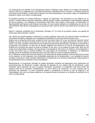 Las instituciones que atienden a los adolescentes todavía constituyen lazos débiles en la cadena del desarrollo
humano, sólo son un segmento de lo que debe reconocerse y abordarse como un continuo. La historia humana se
inicia antes del nacimiento y continúa de la infancia a los años preescolares y de primaria, luego a la adolescencia
temprana y tardía, y por último a la edad adulta.

El problema proviene de nuestra tendencia a separar en fragmentos casi autónomos lo que debería ser un
continuo: cuidado infantil, educación preescolar, primaria, grados, medios y preparatoria. Cada segmento depende
del que lo precede, y sin embargo la comunicación entre ellos, hacia arriba y hacia abajo, es inadecuada. La
responsabilidad del fracaso suele dirigirse hacia abajo. En ese proceso deficiente, la adolescencia es una de las
más afectadas. Más allá de la segregación por grupos de edad, existe la división más amplia entre los pobres y los
ricos.

David A. Hamburg, presidente de la Corporación Carnegie, en "La crisis de la pobreza urbana: una agenda de
acción para niños y jóvenes", escribe:

Hay. Mucho que puede lograrse si pensamos en nuestra población total como una extensa familia vinculada por
una historia de destino compartido y por consiguiente necesitada de una fuerte ética de ayuda mutua.
Sugiero que la pregunta central sea: ¿podemos hacer las cosas mejor de lo que las estamos haciendo ahora?
Después de todo, los daños al principio de la vida son ahora tan serios que están empezando a hundir a toda la
nación. Los costos sociales y económicos de las condiciones gravemente perjudiciales, que afectan al crecimiento y
al desarrollo, son enormes -no sólo por los efectos negativos que tienen en la vida de los adolescentes, sino
también por los efectos que tienen en toda la sociedad, en los ricos y en los pobres de igual modo, altos son los
costos de la enfermedad e invalidez, de la ignorancia e incompetencia, del crimen y la violencia, de la enajenación y
el odio. Son daños que no conocen fronteras. Sin duda alguna el conocimiento, la evidencia y la experiencia
actuales ponen de manifiesto que podemos hacer las cosas mejor de lo que las estamos haciendo.
En su historia de ochenta años, las secundarias y sus sucesoras han estado oscilando, entre los esfuerzos sinceros
de los expertos, en dar respuesta a las necesidades especiales de los adolescentes, y una variedad de asuntos
sociales y económicos; desde competir eficazmente con adversarios en el comercio internacional, hasta preparar a
los adolescentes para su admisión en las universidades.

Recientemente, la Corporación Carnegie ha estado aprobando iniciativas de seguimiento para implementar las
recomendaciones de Momentos cruciales. Después de décadas de una relativa falta de planificación, existe
finalmente cierta esperanza de que los grados intermedios encontrarán un fundamento más firme dentro del
esquema total de la educación norteamericana, no como barrera de contención, no como aparato para la
prevención del abandono, no como vocacional utilitaria o preparatoria al servicio ya sea de negocios o de
universidades, sino como una base académica y de desarrollo para los jóvenes en el proceso de transición de la
niñez a la edad adulta.




                                                                                                                118
 