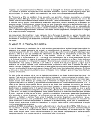 respecto y con entusiasmo leíamos las "Catorce semanas de Geología", "de Zoología" o de "Química", de Steele,
con una caja de aparatos, en un pequeño cuarto adyacente. Habría sido capaz de patalear de gozo y alegría. Era
algo contagioso. Era el mejor maestro porque se instruía a sí mismo y nos contagiaba su propio entusiasmo.

En Pensilvania y Ohio se aprobaron leyes especiales que permitían establecer secundarias en ciudades
particulares. Hacia 1850 gran número de estados promulgaron leyes para permitir la formación de uniones de
distritos o de escuelas o la enseñanza de materias avanzadas. A menudo carecemos de información precisa sobre
el particular pero en algunos casos la labor de las escuelas secundarias comenzó antes de que se adoptaran las
leyes permisivas. En Ohio tenemos pruebas de que una serie de escuelas secundarias ya funcionaban antes de
que fuera aprobada la ley Akron de 1847. En 1827, Massachusetts dio el paso insólito de exigir que las ciudades de
ciertas proporciones impartieran enseñanza en estudios secundarios. Esta ley no menciona la escuela secundaria
pero su intención era proporcionar esta instrucción e incluso los estudios preparatorios para ingresar en los colegios
si se trataba de ciudades importantes.

Las secundarias más completas y mejor equipadas fueron formadas de acuerdo con planes elaborados con
anticipación. Los mejores ejemplos se hallan en Boston (1821), Filadelfia (1838) y Chicago (1856). A medida que el
movimiento se desarrolló y que las escuelas secundarias adquirieron uniformidad, su establecimiento sin reservas
fue común.

EL VALOR DE LA ESCUELA SECUNDARIA.

El caso de Kalamazoo, ya mencionado, fue un litigio amistoso para determinar si la ciudad tenía el derecho legal de
establecer una escuela secundaria, de emplear un superintendente de escuelas y recabar impuestos para
mantener estos servicios. En otros estados hubo pleitos parecidos que se llevaron ante la Suprema Corte para que
dictara su fallo. Si el caso de Kalamazoo ha sido histórico se debe, tal vez principalmente, al elocuente fallo
pronunciado en 1874 por el Presidente de la Corte Suprema, Thomas M. Cooley. Este fallo (30 Mich. 69)
concordaba con el. de Pensilvania de 1851 y con los de todos los estados en que se dirimió esta cuestión. Era con
el fin de que al establecer un sistema de escuelas públicas o comunes, los legisladores no fijaran límites al número
de años que abarcarían ni restringieran los cargos y funcionarios que pudieran ser necesarios para su debido
funcionamiento. Pero Cooley se enfrascó en un relato de la historia de la educación pública y arguyó que al
establecer las escuelas comunes y una universidad estatal, la legislatura debió tener la intención de crear un
sistema completo de escuelas, de lo que se deducía la necesidad de crear una escuela secundaria para allanar el
camino a la universidad. Este argumento siempre ha sido del "gusto de los historiadores de la educación. En Illinois
y, al menos en siete estados más, se fallaron casos similares del mismo modo pero quizá en ninguno de ellos hubo
un jurista tan elocuente.

Sin duda no fue por accidente que el caso de Kalamazoo sucediera en una época de escándalos financieros y de
escasez. Poca gente se preocupó de la secundaria mientras fue pequeña y estuvo confinada a las ciudades ricas y,
tal como dijimos antes, durante mucho tiempo fue principalmente una escuela urbana. Los malos caminos y la po-
blación escasa fueron factores que contribuyeron a mantenerla al margen de las zonas rurales. Misuri, el
vigesimocuarto Estado de la Unión, y la primera secundaria norteamericana nacieron en el mismo año de 1821. La
mitad de los Estados Unidos estaba aún en manos de los indios. Los exámenes de admisión, los estudios
académicos y los niveles altos hicieron que muchos niños no ingresaran en las escuelas existentes. El sistema de
distrito impidió el establecimiento de la escuela secundaria. Tal como se decía, era verdad que toda la gente
pagaba por la enseñanza secundaria pública de unos cuantos. ¿El valor de la secundaria correspondía a su costo?
¿Quién recibía sus beneficios? Estas preguntas suelen hacerse en épocas de recesión económica cuando escasea
el dinero. La década de 1890 fue una de ellas y coincidió con la afluencia de alumnos a las escuelas. Durante esos
años se duplicó el número de alumnos y el profesorado tuvo que aumentar en un período en que las juntas de
educación se hallaban en aprietos. Varias juntas de ciudades importantes despidieron a sus directores y propu-
sieron un año escolar más corto y el abandono de los estudios que resultaban más costosos. Se renovaron las
viejas acusaciones: la escuela secundaria no es necesaria, no es democrática y, sobre todo, es demasiado cara.
Europa empezó a decir que el público norteamericano ya no podía hacer frente al costo creciente de su amplio
programa de enseñanza secundaria.
La década de 1930, durante la gran depresión, fue también una de estas épocas. Entre 1910 y 1930 el ingreso en
las secundarias se duplicó y luego volvió a duplicarse. Y durante la gran depresión aumentó en el cincuenta por
ciento más. La ironía de la situación era que, desde el punto de vista económico, las escuelas fueron una carga
mayor en los tiempos malos, cuando más necesarias eran. En esas épocas, los jóvenes que no podían encontrar
trabajo permanecían en la escuela además de los que debía haber normalmente.
                                                                                                                  87
 