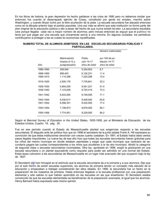 En los libros de historia, la gran depresión ha hecho palidecer a las crisis de 1890 pero no debemos olvidar que
entonces fue cuando el desarrapado ejército de Coxey, constituido por gente sin empleo, marchó sobre
Washington, y cuando Bryan luchó por la libre acuñación de la plata. La escuela secundaria fue atacada entonces
como en la década anterior bajo el partido populista. Una vez más se afirmó que esta institución no formó parte del
plan original de la educación pública y ello a pesar del hecho de que nunca existió tal plan. La secundaria resultaba
cara porque llegaba cada vez a mayor número de alumnos; pero incluso entonces se arguyó que el público no
tenia por qué pagar por una escuela que únicamente servía a una minoría. En algunas ciudades, los periódicos
contribuyeron a proteger a las es cuelas do economías injustificadas.

       NUMERO TOTAL DE ALUMNOS ADMITIDOS EN LAS ESCUELAS SECUNDARIAS PÚBLICAS Y
                                     PARTICULARES.
                                                                           Número matriculado


                                       Matriculación      Pobla-           por 100 de po-
                                       Grados 9-12 y      ción 14-17       blación 14-17
                    Año                postgraduados      años de edad     años de edad
                    1889-1890          359,949            5,354,653        6.7
                    1899-1900          699,403            6,152,231        11.4
                    1909-1910          1,115,398          7,220,298        15.4

                    1919-1920          2,500,176          7,735,841        32.3

                    1929-1930          4,804,255          9,341,221        51.4
                    1939-1940          7,123,009          9,720,419        73.3

                    1941-1942          6,933,265          9,749,000        71.1

                    1943-1944          6,030,617          9,449,000        63.8
                    1951-1952          6,596,351          8,525.000        77.4

                    1953-1954          7,108,973          8,878,000        80.1

                    1955-1956          7,774,951          9,229,000        84.2


Según el Biennial Survey of Education in the United States, 1955-1956, por el Ministerio de Educación de los
Estados Unidos, Cuadro 16, pág. 30.

Fue en ese período cuando el Estado de Massachusetts planteó sus exigencias respecto a las escuelas
secundarias. El disgusto ante tal política hizo que en 1898 el secretario de la junta estatal Frank A. Hill expresara su
convicción de que estas instituciones devolvían con creces cuanto costaban. En 1891, el Estado había dado ciertos
pasos legales importantes. La nueva ley de ese año hizo que todas las escuelas secundarias fueran gratuitas para
los niños del mismo municipio en donde estaban asentadas y exigió que cada municipio que careciera de se-
cundaría pagara las cuotas correspondientes a los niños que acudieran a la de otro municipio. Abolió la categoría
de segunda clase o escuelas secundarias incompletas. Otra ley, aprobada en 1896, exigió la graduación en una
escuela secundaria o un plantel equivalente como requisito para poder ser admitido en una normal del Estado.
Estas leyes colocaron a las secundarias de Massachusetts en un lugar más avanzado del que ocuparon bajo la ley
de 1827.

El Secretario Hill hizo hincapié en el estímulo que la escuela secundaria da a la primaria y a sus alumnos. Dijo que
por el solo hecho de existir escuelas superiores, los alumnos de primaria tenían un concepto más elevado de la
educación y empezaban a trabajar considerando tan altos ideales. En 1896, la secundaria fue un factor en la
preparación de los maestros de primaria. Hasta entonces llegaban a la escuela profesional con una preparación
elemental y sólo sabían lo que habían aprendido en las escuelas en las que enseñarían. El Secretario estaba
convencido de que las escuelas elementales se beneficiarían de la preparación avanzada, al igual que los alumnos.
Henry Barnard había expresado esta misma opinión.




                                                                                                                    88
 