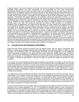 A quienes asistían a la escuela secundaria Hill ofreció una variedad de estudios. Señaló que de este modo cada
estudiante podría obtener una mejor comprensión de sus capacidades así como cierto entrenamiento
especializado. Declaró que la escuela secundaria, ofrecía una preparación para la vida mejor que la que se dio
hasta entonces. No obstante, propuso otras mejoras. Dijo que el valor de esta institución podía acrecentarse si se
colmaba la laguna existente entre ella y la escuela elemental. La mejor preparación para la vida y la mayor con-
tinuidad entre las fases primaria y secundaria de esa preparación serían temas primordiales durante los años
siguientes. ¡El Secretario Hill escogió hábilmente dos problemas críticos para exponerlos al público. La mejor
preparación para la vida se fomentaría mediante las nuevas materias de estudio que se empezaron a introducir. La
enseñanza de artes y oficios fue puesta de manifiesto por la muestra rusa en la Exposición del Centenario que tuvo
lugar en Filadelfia en 1876; escuelas de artes y oficios se crearon en Baltimore (1883) y en un centenar de
ciudades hacia el año 1900. Una escuela de agronomía fue creada en 1888, vinculada a la Universidad de
Minnesota. Otras se establecieron en el Norte pero se difundieron con mayor rapidez en los estados sureños. En
muchos lugares se añadieron cursos de dibujo y otras artes plásticas, música y economía doméstica. Los cursos
comerciales de las escuelas secundarias debían enfrentarse a la dura competencia de los colegios mercantiles
particulares que a menudo estaban mejor equipados y tenían el estímulo de sus grandes utilidades para seguir
adelante. Fue en el período que siguió a la guerra civil cuando la cadena de colegios mercantiles de Bryant y
Stratton quiso obtener el monopolio de este tipo de educación. La guerra con España, la resultante introducción de
la lengua española en las secundarias, ostensiblemente para preparar a los jóvenes para futuras transacciones
comerciales con Hispanoamérica, y la introducción de departamentos de administración de negocios en las
universidades, todo ello fomentó el desarrollo de los cursos de comercio en las secundan.is. 11.», .a 1'(()() la
escuela pública secundaria emjxv.aba a llevar la delantera a las instituciones particulares. Todo esto es ejemplo del
esfuerzo para desarrollar lo que puede considerarse como una preparación mejor para distintas ocupaciones. Estos
cambios y la secundaria llamada "júnior" (escuela intermedia entre la primaria y la preparatoria), cuyo propósito era
el de lograr la segunda de las mejoras propuestas, serán tratados en el Capítulo XV.

12.   LAS ESCUELAS SECUNDARIAS UNIFORMES.

Ningún país tiene tantas escuelas secundarias como los Estados Unidos. Para ser válida la comparación debe
tenerse en cuenta que las escuelas europeas están uniformadas por funcionarios que obligan a cumplir las leyes
nacionales. En los Estados Unidos, los requerimientos del Estado han sido indulgentes y se han establecido
muchas secundarias incompletas o con niveles inferiores. Estas instituciones pueden ofrecer gran variedad de
cursos, muchos de ellos elementales o profesionales en comercio, agronomía, conocimientos industriales, música,
bellas artes, artesanías, etc. Es posible que estos cursos tengan valor real para los niños de una comunidad, pero
los colegios, al finalizar el siglo pasado y comenzar el actual, no querían dar créditos de admisión por tales
conceptos.

En la mayoría de las comunidades los jóvenes desean prepararse para ingresar en el colegio y la gente espera que
la secundaria local esté en condiciones de impartir los cursos requeridos. Esto es precisamente lo que no podía
cumplir la secundaria de nivel inferior, en muchos casos. En tales circunstancias surgió en todas partes la demanda
de secundarias uniformes, cuyes graduados serían aceptados por los colegios sin necesidad de exámenes o, si
éstos eran requisito indispensable, estuvieran preparados para pasarlos con buenas calificaciones. La gente
deseaba una respuesta a la pregunta: ¿Qué es una escuela secundaria modelo? La contestación sólo se hallará en
la historia de la institución.

Los colegios han procurado contestarla subrayando las funciones preparatorias de la escuela secundaria. Pero los
requerimientos de los colegios siempre han pesado más en las pequeñas secundarias que sólo podían ofrecer
unos cuantos cursos y tal vez un solo plan de estudios. La opinión pública obligó a estas pequeñas escuelas a
tomar las medidas necesarias para la labor preparatoria y no pudo hacer mucho al respecto. Como resultado, las
pequeñas escuelas secundarias no pudieron servir a todos los jóvenes de su comunidad, en muchos casos. Tenían
que preparar a unos cuantos jóvenes de ambos sexos para su ingreso en el colegio, aunque, consecuentemente, la
gran mayoría se quedara sin enseñanza secundaria.

Uno de los primeros medios que los colegios utilizaran para determinar el verdadero sentido de la palabra "escuela
secundaria" fue el sistema acreditativo. En 1871, la Universidad de Michigan empezó a enviar comisiones de
profesores de visita por las distintas secundarias y los graduados de las instituciones aprobadas eran admitidos en
la universidad sin necesidad de pasar examen. Otras universidades comenzaron a aceptar la acreditación de
departamentos de educación del Estado. Este plan se difundió rápidamente porque liberaba al profesorado de la
carga que representaban los exámenes de admisión y el colegio no arriesgaba mucho ya que los estudiantes eran
                                                                                                                 89
 