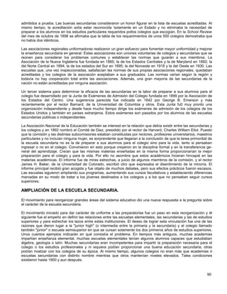 admitidos a prueba. Las buenas secundarias consideraron un honor figurar en la lista de escuelas acreditadas. Al
mismo tiempo, la acreditación solía estar reconocida 'solamente en un Estado y no eliminaba la necesidad de
preparar a los alumnos en los estudios particulares requeridos pollos colegios que escogían. En la School Review
del mes de octubre de 1898 se afirmaba que la tabla de los requerimientos de unos 500 colegios demostraba que
no había dos idénticos.

Las asociaciones regionales uniformadoras realizaron un gran esfuerzo para fomentar mayor uniformidad y mejorar
la enseñanza secundaria en general. Estas asociaciones son uniones voluntarias de colegios y secundarias que se
reúnen para considerar los problemas comunes y establecer las normas que guiarán a sus miembros. La
Asociación de la Nueva Inglaterra fue fundada en 1885; la de los Estados Centrales y la de Maryland en 1892; la
del Norte Central en 1894; la de los estados del Sur en 1895; la del Noroeste en 1918 y la del Oeste en 1930. Las
escuelas que, una vez inspeccionadas, satisfacían las normas de sus propias asociaciones regionales, quedaban
acreditadas y los colegios de la asociación aceptaban a sus graduados. Las normas varían según la región y
todavía no hay cooperación total entre las asociaciones. Además, una gran mayoría de las secundarias de la
nación no están acreditadas por ninguna asociación.

Un tercer sistema para determinar la eficacia de las secundarias en la labor de preparar a sus alumnos para el
colegio fue desarrollado por la Junta de Exámenes de Admisión del Colegio fundada en 1899 por la Asociación de
los Estados del Centro. Una sugerencia parecida fue indicada en 1842 por George B. Emerson y más
recientemente por el rector Barnard, de la Universidad de Columbia y otros. Esta Junta fu0 muy pronto una
organización independiente y desde hace mucho tiempo dirige los exámenes de admisión de los colegios de los
Estados Unidos y también en países extranjeros. Estos exámenes son pasados por los alumnos de las escuelas
secundarias públicas o independientes.

La Asociación Nacional de la Educación también se interesó en la relación que debía existir entre las secundarias y
los colegios y en 1892 nombró el Comité de Diez, presidido por el rector de Harvard, Charles William Eliot. Puesto
que la comisión y las distintas subcomisiones estaban constituidas por rectores, profesores universitarios, maestros
particulares y no incluían ninguna mujer, es sorprendente que llegaran a la conclusión de que la tarea primordial de
la escuela secundaria no es la de preparar a sus alumnos para el colegio sino para la vida, tanto si pensaban
ingresar o no en el colegio. Convinieron en esto porque creyeron en la disciplina formal y en la transferencia ge-
neral del aprendizaje. Creían que las mismas materias enseñadas en la misma forma proporcionarían la mejor
preparación para el colegio y para la vida. Por ello no asombra que estos académicos hicieran hincapié en las
materias académicas. El informe fue de miras estrechas, a juicio de algunos miembros de la comisión, y el rector
James H. Baker, de la Universidad de Colorado, escribió otro que expresaba el disentimiento de la minoría. El
informe principal recibió gran acogida y fue objeto de muchos debates, pero sus efectos prácticos fueron escasos.
Las escuelas siguieron ampliando sus programas, aumentando sus cursos facultativos y estableciendo diferencias
marcadas en su modo de tratar a los jóvenes destinados a los colegios y a los que no pensaban seguir cursos
superiores.

AMPLIACIÓN DE LA ESCUELA SECUNDARIA.

El movimiento para reorganizar grandes áreas del sistema educativo dio una nueva respuesta a la pregunta sobre
el carácter de la escuela secundaria.

El movimiento iniciado para dar carácter de uniforme a las preparatorias fue un paso en esta reorganización y él
siguiente fue el empeño en definir las relaciones entre las escuetas elementales, las secundarias y las de estudios
superiores y para estrechar los lazos entre estas instituciones. El deseo de lograr esta vinculación fue una de las
razones que dieron lugar a la "junior high" (o intermedia entre la primaria y la secundaria) y al colegio llamado
también "júnior" o escuela semisuperior en que se cursan solamente los dos primeros años de estudios superiores.
Unos cuantos ejemplos indicarán en qué consistía el problema. En tiempos más antiguos, muchas academias
impartían enseñanza elemental, muchas escuelas elementales tenían algunos alumnos capaces que estudiaban
álgebra, geología o latín. Muchas secundarias eran incompetentes para impartir la preparación necesaria para el
colegio o los estudios profesionales y ni siquiera podían proporcionar una buena educación secundaria; otras
podían rivalizar con los colegios de su época. Al mismo tiempo, algunos colegios no eran más que academias ó
escuelas secundarias con distinto nombre mientras que otros mantenían niveles elevados. Tales condiciones
existieron hasta 1900 y aun después.


                                                                                                                90
 