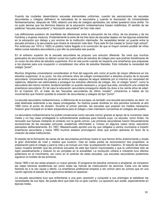Cuando las ciudades desarrollaron escuelas elementales uniformes, cuando las asociaciones de escuelas
secundarias y colegios definieron la naturaleza de la secundaria y cuando la Asociación de Universidades
Norteamericanas, después de 1900, elaboró una lista de colegios aprobados, las cartas quedaron boca arriba. Ya
no pudo decirse que los términos básicos de la educación norteamericana fuesen indefinidos. El sentido de las
palabras "escuela secundaria" y "educación secundaria" se hizo más claro.

Las definiciones pusieron de manifiesto las diferencias entre la educación de los niños, de los jóvenes y de los
hombres y mujeres maduros. Evidentemente la serie de los tres tipos de escuelas dejaba ver las lagunas existentes
en la educación por debajo y por encima de la institución intermedia. Se necesitaba tender un puente entre la
escuela primaria y la secundaria que hiciera la transición más fácil. Para este fin fue creada la "júnior high school".
Por entonces (en 1910 o 1920) el público había llegado a la convicción de que el mayor número posible de niños
debía cursar estudios secundarios y por ello se precisaba ese puente.

En el extremo superior de la escuela secundaria se propuso una solución diferente. Se creía que muchos
graduados de secundaria no debían cursar los cuatro años de estudios de colegio pero que podrían beneficiarse de
un curso de dos años de estudios superiores. Era en ese punto cuando se requería una enseñanza que preparase
a los jóvenes para una ocupación o completaran dos años de estudios liberales. Esto indicaba la necesidad del
colegio "júnior".

Muchos dirigentes universitarios consideraban el final del segundo año como el punto de mayor diferencia en los
estudios superiores. A su juicio, los dos primeros años de colegio correspondían a estudios propios de la escuela
secundaria. Únicamente los jóvenes de ambos sexos capaces de seguir adelante por sí mismos sin necesidad de
vigilancia, deberían ser estimulados a proseguir los estudios ulteriores de colegio. Así, el colegio "júnior", como la
secundaria del mismo nombre, tendería también un puente necesario y, al igual que ésta, constituiría una unidad de
enseñanza secundaria. En tal caso la educación secundaria proseguiría desde los doce a los veinte años de edad.
En el Capítulo XV, al tratar de las "escuelas secundarias de último modelo", volveremos a hablar de los
movimientos que hicieron posible la creación de secundarias y colegios de tipo "júnior".

La escuela secundaria norteamericana, a diferencia de la europea, es también una escuela secundaria, es decir: no
está destinada solamente a las clases privilegiadas. Su historia puede dividirse en dos períodos tomando al año
1890 como el punto de división. Durante el primer período, las escuelas que poseían los medios necesarios
hicieron gran hincapié en la labor preparatoria para el colegio o bien intentaron convertirse en colegios del pueblo.

La secundaria norteamericana ha podido conservarse como escuela común gracias al apoyo de la numerosa clase
media y no hay clase privilegiada lo suficientemente poderosa para hacerla suya. La escuela, como Anteo, ha
renovado sus fuerzas mediante el contacto con la gente común. Las primeras secundarias fueron frecuentemente
excrecencias de las escuelas comunes, academias reformadas o, incluso en algunos casos raros, estuvieron
planeadas deliberadamente. En 1827, Massachusetts aprobó una ley que obligaba a ciertos municipios a impartir
enseñanza secundaria y hacia 1850 muchos estados promulgaron otras que podían aplicarse en favor de la
creación de estas instituciones.

El estudio de la formación de varias de las secundarias primitivas ilustra lo que hemos dicho anteriormente y revela
la gran diversidad de nivel y medios que tuvieron. Casi en todas partes se reconocieron! dos propósitos: la
preparación para el colegio y para la vida y se incluyó uno más: la preparación de maestro». El estudio de diversos
casos muestra también que las primeras escuelas de este tipo fueron improvisadas y que la uniformidad sólo se
logró paulatinamente y todavía no es completa en la actualidad. La revolución urbana e industrial tuvo efectos
poderosos en el movimiento, así como en el carácter de estas escuelas. Las escuelas secundarias posteriores
siguieron el modelo de las primeras.

Hacia 1890 o tal vez antes empezó un nuevo periodo. El programa de estudios comenzó a ampliarse, se rompieron
las viejas barreras académicas así como todas las marcas de matriculación de alumnos. Cada uno de estos
factores es a la vez causa y efecto. La enseñanza profesional empezó a ser común pero es curioso que en una
nación agrícola el estudio de la agronomía tardara en aparecer.

La escuela secundaria tuvo que enfrentarse a una gran oposición y conquistó a sus enemigos al satisfacer las
necesidades de sus hijos. Se puede decir que éste fue un gran cambio. La oposición aún existe, especialmente en
épocas malas.


                                                                                                                   91
 