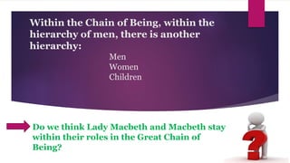 Within the Chain of Being, within the
hierarchy of men, there is another
hierarchy:
Men
Women
Children
Do we think Lady Macbeth and Macbeth stay
within their roles in the Great Chain of
Being?
 