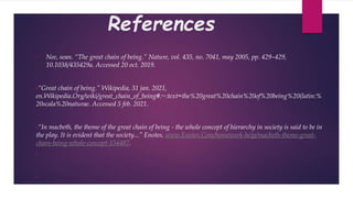 References
• Nee, sean. “The great chain of being.” Nature, vol. 435, no. 7041, may 2005, pp. 429–429,
10.1038/435429a. Accessed 20 oct. 2019.
•“Great chain of being.” Wikipedia, 31 jan. 2021,
en.Wikipedia.Org/wiki/great_chain_of_being#:~:text=the%20great%20chain%20of%20being%20(latin:%
20scala%20naturae. Accessed 5 feb. 2021.
•“In macbeth, the theme of the great chain of being - the whole concept of hierarchy in society is said to be in
the play. It is evident that the society...” Enotes, www.Enotes.Com/homework-help/macbeth-theme-great-
chain-being-whole-concept-154487.
•
•
 