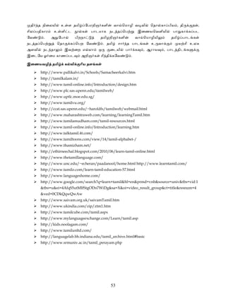 தி    த நிைலயி    உ ள தமி            ேபரறிஞ களி        வா ெமாழி வ வி          ெதா கா பிய , தி       ற ,
சில பதிகார     உ ளி ட             க     பாடமாக நட த ெப                     இைணயெவளியி     பா கா க பட
ேவ       .   அ ேபா             பிறநா        தமிழறிஞ களி                வா ெமாழியி         தமி    பாட க
நட த ெப           ெதா     க ெபற ேவ              . தமி    சா   த பாட க           உ வா            ய சி உலக
அளவி     நட தா          இவ ைற எ லா          ஒ      ைடயி       பா       க     , ஆராய    , பாட திட க
இைடேய ஓ ைம காண பட                அறிஞ க      சி தி கேவ             .

இைணயவழி தமி             க வி     ாிய தள க

        http://www.pallikalvi.in/Schools/Samacheerkalvi.htm
        http://tamilkalam.in/
        http://www.tamil-online.info/Introduction/design.htm
        http://www.plc.sas.upenn.edu/tamilweb/
        http://www.uptlc.moe.edu.sg/
        http://www.tamilvu.org/
        http://ccat.sas.upenn.edu/~haroldfs/tamilweb/webmail.html
        http://www.maharashtraweb.com/learning/learningTamil.htm
        http://www.tamilamudham.com/tamil-resources.html
        http://www.tamil-online.info/Introduction/learning.htm
        http://www.talktamil.4t.com/
        http://www.tamiltoons.com/view/14/tamil-alphabet-/
        http://www.thamizham.net/
        http://ethirneechal.blogspot.com/2010/06/learn-tamil-online.html
        http://www.thetamillanguage.com/
        http://www.unc.edu/~echeran/paadanool/home.html http://www.learntamil.com/
        http://www.tamilo.com/learn-tamil-education-57.html
        http://www.languageshome.com/
        http://www.google.com/search?q=learn+tamil&hl=en&prmd=vnb&source=univ&tbs=vid:1
        &tbo=u&ei=4AfqS5utMIfStgODn7WiDg&sa=X&oi=video_result_group&ct=title&resnum=4
        &ved=0CDkQqwQwAw
        http://www.saivam.org.uk/saivamTamil.htm
        http://www.ukindia.com/zip/ztm1.htm
        http://www.tamilcube.com/tamil.aspx
        http://www.mylanguageexchange.com/Learn/tamil.asp
        http://kids.noolagam.com/
        http://www.tamilunltd.com/
        http://languagelab.bh.indiana.edu/tamil_archive.html#basic
        http://www.srmuniv.ac.in/tamil_perayam.php




                                                    53
 