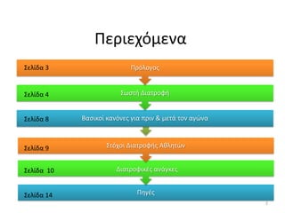 Περιεχόμενα
Σελίδα 3                   Πρόλογοσ


Σελίδα 4                Σωςτι Διατροφι


Σελίδα 8    Βαςικοί κανόνεσ για πριν & μετά τον αγϊνα



Σελίδα 9           Στόχοι Διατροφισ Ακλθτϊν


Σελίδα 10              Διατροφικζσ ανάγκεσ


Σελίδα 14                    Πθγζσ
                                                        2
 