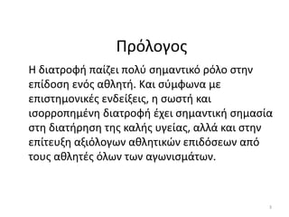 Πρόλογοσ
Θ διατροφι παίηει πολφ ςθµαντικό ρόλο ςτθν
επίδοςθ ενόσ ακλθτι. Και ςφµφωνα µε
επιςτθµονικζσ ενδείξεισ, θ ςωςτι και
ιςορροπθµζνθ διατροφι ζχει ςθµαντικι ςθµαςία
ςτθ διατιρθςθ τθσ καλισ υγείασ, αλλά και ςτθν
επίτευξθ αξιόλογων ακλθτικϊν επιδόςεων από
τουσ ακλθτζσ όλων των αγωνιςµάτων.



                                            3
 