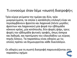 Τι εννοοφµε όταν λζµε «ςωςτι διατροφι»;
Τρία κφρια γεφµατα τθν θµζρα και δφο, τρία
 µικρογεφµατα, τα οποία θ κατάλλθλθ επιλογι είναι να
 περιλαµβάνουν φροφτα και λαχανικά (πζντε µερίδεσ
 φροφτων και λαχανικϊν) µία φορά τθν εβδοµάδα
 κόκκινο κρζασ, µία κοτόπουλο, δφο φορζσ ψάρι, τρεισ
 φορζσ τθν εβδοµάδα φυτικζσ τροφζσ, όπωσ όςπρια
 και λαδερά, και προτίµθςθ του ελαιολάδου ωσ κφριασ
 πθγισ λίπουσ. Τα παραπάνω είναι οδθγίεσ µε τισ
 οποίεσ πρζπει να δθμιουργείται κάκε διαιτολόγιο.

Οι οδθγίεσ για τθ ςωςτι διατροφι παρουςιάηονται ςτο
παρακάτω ςχιμα:
                                                       4
 