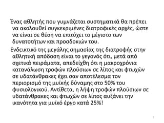 Ζνασ ακλθτισ που γυµνάηεται ςυςτθµατικά κα πρζπει
 να ακολουκεί ςυγκεκριµζνεσ διατροφικζσ αρχζσ, ϊςτε
 να είναι ςε κζςθ να επιτφχει το µζγιςτο των
 δυνατοτιτων και προςδοκιϊν του.
Ενδεικτικό τθσ µεγάλθσ ςθµαςίασ τθσ διατροφισ ςτθν
 ακλθτικι απόδοςθ είναι το γεγονόσ ότι, µετά από
 ςχετικά πειράµατα, απεδείχκθ ότι θ µακροχρόνια
 κατανάλωςθ τροφϊν πλοφςιων ςε λίποσ και φτωχϊν
 ςε υδατάνκρακεσ ζχει ςαν αποτζλεςµα τον
 περιοριςµό τθσ µυϊκισ δφναµθσ ςτο 50% του
 φυςιολογικοφ. Αντίκετα, θ λιψθ τροφϊν πλοφςιων ςε
 υδατάνκρακεσ και φτωχϊν ςε λίποσ αυξάνει τθν
 ικανότθτα για µυϊκό ζργο κατά 25%!

                                                      7
 