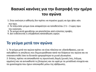 Βαςικοί κανόνεσ για την διατροφή την ημζρα
                    του αγώνα
1. Στθν εκκίνθςθ ο ακλθτισ δεν πρζπει να πθγαίνει χωρίσ να ζχει φάει κάτι
 πιο πριν.
2. Το τελευταίο γεφμα είναι απαραίτθτο να τοποκετείται 2 ½ – 3 ϊρεσ πριν
 τθν εκκίνθςθ.
3. Το γεφμα αυτό χρειάηεται να αποτελείται από εφπεπτεσ τροφζσ.
4. Δεν ενδείκνυται θ υπερβολικι κατανάλωςθ υγρϊν.



Το γεφμα μετά τον αγώνα
1. Το γεφμα μετά τον αγϊνα πρζπει να είναι πλοφςιο ςε υδατάνκρακεσ, για να
καλυφκοφν οι απϊλειεσ που δθμιουργικθκαν κατά τθν διάρκεια του αγϊνα και να
επαναςυντεκεί όςο το δυνατόν γρθγορότερα το μυικό γλυκογόνο.
2. Επίςθσ, πρζπει να αποκακιςτά τισ πρωτεϊνικζσ δομζσ (μυικζσ ίνεσ, ζνηυμα,
ορμόνεσ) και να αντικακιςτά τισ βιταμίνεσ και τα υγρά με τα μεταλλικά ςτοιχεία και
τα ιχνοςτοιχεία που ζχουν απεκκρικεί μζςω τθσ εφίδρωςθσ.
                                                                                     8
 