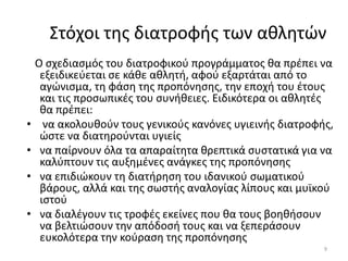 Στόχοι τθσ διατροφισ των ακλθτϊν
    Ο ςχεδιαςµόσ του διατροφικοφ προγράµµατοσ κα πρζπει να
     εξειδικεφεται ςε κάκε ακλθτι, αφοφ εξαρτάται από το
     αγϊνιςµα, τθ φάςθ τθσ προπόνθςθσ, τθν εποχι του ζτουσ
     και τισ προςωπικζσ του ςυνικειεσ. Ειδικότερα οι ακλθτζσ
     κα πρζπει:
•     να ακολουκοφν τουσ γενικοφσ κανόνεσ υγιεινισ διατροφισ,
     ϊςτε να διατθροφνται υγιείσ
•    να παίρνουν όλα τα απαραίτθτα κρεπτικά ςυςτατικά για να
     καλφπτουν τισ αυξθµζνεσ ανάγκεσ τθσ προπόνθςθσ
•    να επιδιϊκουν τθ διατιρθςθ του ιδανικοφ ςωµατικοφ
     βάρουσ, αλλά και τθσ ςωςτισ αναλογίασ λίπουσ και µυϊκοφ
     ιςτοφ
•    να διαλζγουν τισ τροφζσ εκείνεσ που κα τουσ βοθκιςουν
     να βελτιϊςουν τθν απόδοςι τουσ και να ξεπεράςουν
     ευκολότερα τθν κοφραςθ τθσ προπόνθςθσ
                                                           9
 
