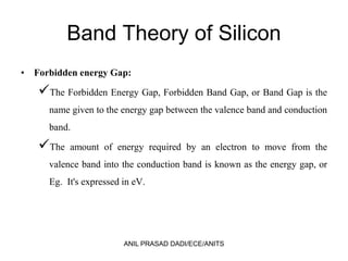 Band Theory of Silicon
• Forbidden energy Gap:
The Forbidden Energy Gap, Forbidden Band Gap, or Band Gap is the
name given to the energy gap between the valence band and conduction
band.
The amount of energy required by an electron to move from the
valence band into the conduction band is known as the energy gap, or
Eg. It's expressed in eV.
ANIL PRASAD DADI/ECE/ANITS
 