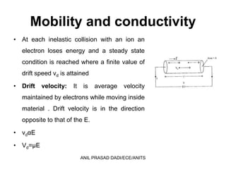 Mobility and conductivity
• At each inelastic collision with an ion an
electron loses energy and a steady state
condition is reached where a finite value of
drift speed vd is attained
• Drift velocity: It is average velocity
maintained by electrons while moving inside
material . Drift velocity is in the direction
opposite to that of the E.
• vdαE
• Vd=µE
ANIL PRASAD DADI/ECE/ANITS
 