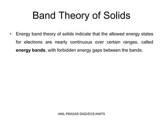 Band Theory of Solids
• Energy band theory of solids indicate that the allowed energy states
for electrons are nearly continuous over certain ranges, called
energy bands, with forbidden energy gaps between the bands.
ANIL PRASAD DADI/ECE/ANITS
 