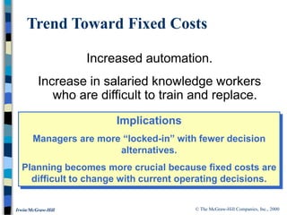 © The McGraw-Hill Companies, Inc., 2000
Irwin/McGraw-Hill
Trend Toward Fixed Costs
Increased automation.
Increase in salaried knowledge workers
who are difficult to train and replace.
Implications
Managers are more “locked-in” with fewer decision
alternatives.
Planning becomes more crucial because fixed costs are
difficult to change with current operating decisions.
 