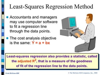 © The McGraw-Hill Companies, Inc., 2000
Irwin/McGraw-Hill
 Accountants and managers
may use computer software
to fit a regression line
through the data points.
 The cost analysis objective
is the same: Y = a + bx
Least-Squares Regression Method
Least-squares regression also provides a statistic, called
the adjusted R2, that is a measure of the goodness
of fit of the regression line to the data points.
 