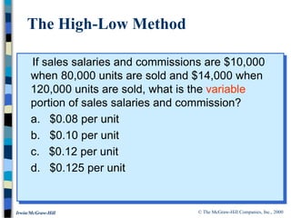 © The McGraw-Hill Companies, Inc., 2000
Irwin/McGraw-Hill
If sales salaries and commissions are $10,000
when 80,000 units are sold and $14,000 when
120,000 units are sold, what is the variable
portion of sales salaries and commission?
a. $0.08 per unit
b. $0.10 per unit
c. $0.12 per unit
d. $0.125 per unit
The High-Low Method
 