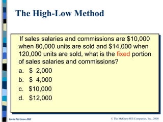 © The McGraw-Hill Companies, Inc., 2000
Irwin/McGraw-Hill
If sales salaries and commissions are $10,000
when 80,000 units are sold and $14,000 when
120,000 units are sold, what is the fixed portion
of sales salaries and commissions?
a. $ 2,000
b. $ 4,000
c. $10,000
d. $12,000
The High-Low Method
 
