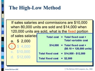 © The McGraw-Hill Companies, Inc., 2000
Irwin/McGraw-Hill
If sales salaries and commissions are $10,000
when 80,000 units are sold and $14,000 when
120,000 units are sold, what is the fixed portion
of sales salaries and commissions?
a. $ 2,000
b. $ 4,000
c. $10,000
d. $12,000
The High-Low Method
Total cost = Total fixed cost +
Total variable cost
$14,000 = Total fixed cost +
($0.10 × 120,000 units)
Total fixed cost = $14,000 - $12,000
Total fixed cost = $2,000
 
