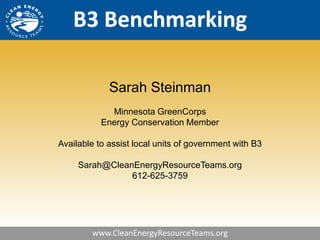 B3 Benchmarking

             Sarah Steinman
             Minnesota GreenCorps
           Energy Conservation Member

Available to assist local units of government with B3

     Sarah@CleanEnergyResourceTeams.org
                612-625-3759




        www.CleanEnergyResourceTeams.org
 