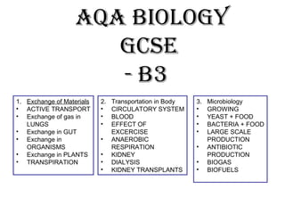 AQA Biology
gCSE
- B3
1. Exchange of Materials
• ACTIVE TRANSPORT
• Exchange of gas in
LUNGS
• Exchange in GUT
• Exchange in
ORGANISMS
• Exchange in PLANTS
• TRANSPIRATION

2.
•
•
•
•
•
•
•

Transportation in Body
CIRCULATORY SYSTEM
BLOOD
EFFECT OF
EXCERCISE
ANAEROBIC
RESPIRATION
KIDNEY
DIALYSIS
KIDNEY TRANSPLANTS

3.
•
•
•
•
•
•
•

Microbiology
GROWING
YEAST + FOOD
BACTERIA + FOOD
LARGE SCALE
PRODUCTION
ANTIBIOTIC
PRODUCTION
BIOGAS
BIOFUELS

 