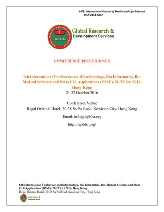 LIFE: International Journal of Health and Life-Sciences
ISSN 2454-5872
6th International Conference on Biotechnology, Bio Informatics, Bio Medical Sciences and Stem
Cell Applications (B3SC), 21-22 Oct 2016, Hong Kong
Regal Oriental Hotel, 30-38 Sa Po Road, Kowloon City, Hong Kong
CONFERENCE PROCEDDINGS
6th International Conference on Biotechnology, Bio Informatics, Bio
Medical Sciences and Stem Cell Applications (B3SC), 21-22 Oct 2016,
Hong Kong
21-22 October 2016
Conference Venue
Regal Oriental Hotel, 30-38 Sa Po Road, Kowloon City, Hong Kong
Email: info@iaphlsr.org
http://iaphlsr.org/
 
