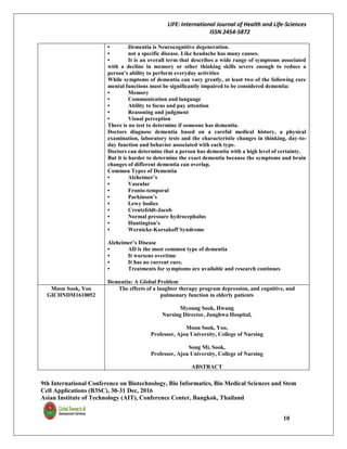 LIFE: International Journal of Health and Life-Sciences
ISSN 2454-5872
9th International Conference on Biotechnology, Bio Informatics, Bio Medical Sciences and Stem
Cell Applications (B3SC), 30-31 Dec, 2016
Asian Institute of Technology (AIT), Conference Center, Bangkok, Thailand
10
• Dementia is Neurocognitive degeneration.
• not a specific disease. Like headache has many causes.
• It is an overall term that describes a wide range of symptoms associated
with a decline in memory or other thinking skills severe enough to reduce a
person’s ability to perform everyday activities
While symptoms of dementia can vary greatly, at least two of the following core
mental functions must be significantly impaired to be considered dementia:
• Memory
• Communication and language
• Ability to focus and pay attention
• Reasoning and judgment
• Visual perception
There is no test to determine if someone has dementia.
Doctors diagnose dementia based on a careful medical history, a physical
examination, laboratory tests and the characteristic changes in thinking, day-to-
day function and behavior associated with each type.
Doctors can determine that a person has dementia with a high level of certainty.
But it is harder to determine the exact dementia because the symptoms and brain
changes of different dementia can overlap.
Common Types of Dementia
• Alzheimer’s
• Vascular
• Fronto-temporal
• Parkinson’s
• Lewy bodies
• Creutzfeldt-Jacob
• Normal pressure hydrocephalus
• Huntington’s
• Wernicke-Korsakoff Syndrome
Alzheimer’s Disease
• AD is the most common type of dementia
• It worsens overtime
• It has no current cure.
• Treatments for symptoms are available and research continues
Dementia: A Global Problem
Moon Sook, Yoo
GICHNDM1610052
The effects of a laughter therapy program depression, and cognitive, and
pulmonary function in elderly patients
Myoung Sook, Hwang
Nursing Director, Junghwa Hospital,
Moon Sook, Yoo,
Professor, Ajou University, College of Nursing
Song Mi, Sook,
Professor, Ajou University, College of Nursing
ABSTRACT
 