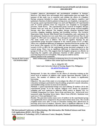 LIFE: International Journal of Health and Life-Sciences
ISSN 2454-5872
9th International Conference on Biotechnology, Bio Informatics, Bio Medical Sciences and Stem
Cell Applications (B3SC), 30-31 Dec, 2016
Asian Institute of Technology (AIT), Conference Center, Bangkok, Thailand
11
Laughter improves physiological and psychological conditions in humans.
However, The elderly have increasingly fewer opportunities that can laugh. The
purpose of this study was to construct and examine the effects of a laughter
therapy program intended to reduce depression, and improve cognitive, and
pulmonary function of elderly patients in long-term care hospitals. A prospective,
two-group, quasi-experimental design was used and 50patients (25 experimental
and 25 control patients) from two long-term care hospitals in Gyeonggido
province, South Korea. The experimental group received 24 laughter therapy
sessions twice per week for 12 weeks and the control group received laughter
therapy after data collected. The laughter therapy program included hand
exercises, clapping, laughing, dancing, and breathing exercises. The Geriatric
Depression Scale, Korean Mini-Mental State Examination, and a spirometer for
the pulmonary function test were used. Data were collected between May 26 and
August 17, 2014 and were analyzed via a chi-square test and t-test using SPSS.
The study results were as follows: The level of cognitive function for the
experimental group increased compared to the control group (t=3.27, p=.002).
There was a significant difference in pulmonary function between the groups. The
level forced vital capacity (t=2.78, p=.008) and forced expiratory volume in 1
second (t=4.94, p<.001) for the experimental group increased compared to the
control group. There was no significant difference in depression between the
groups (t=1.02, p=.311). This suggests that the laughter program was effective in
improving the cognitive and pulmonary function of older patients who were
receiving long-term care in hospitals. This program could be used by
Elderly patients in the community.
Dyanne R. Del Carmen
GICHNDM1610053
Effect of Relaxation Techniques in Reducing Stress Level among Mothers of
Children with Autism Spectrum Disorder
Jay A. Ablog RN, MN
Saint Louis University-School of Nursing, Baguio City, Philippines
yaj_golva17@yahoo.com
ABSTRACT
Background: To date, the evidence on the effects of relaxation training on the
stress level of mothers of children with Autism Spectrum Disorder (ASD) is
scarce. The number of children with ASD in the country is significantly
increasing.
Objective: The aim of this study is to investigate the effect of 4-week structured
relaxation techniques particularly deep breathing, progressive muscle relaxation,
and mindful eating exercise in stress level reduction.
Methods: A quasi-experimental design was used utilizing 25 mothers (10 in the
experimental group; 15 in the control). Subjects were chosen via purposive
sampling and were gathered in different SPED centers in Baguio City, La
Trinidad, Pangasinan, La Union, Nueva Ecija and Ilocos Sur. Stress levels were
measured using Parenting Stress Index- Short Form (PSI-SF). Statistical tests
used were T-Test and Related T-test.
Results: The post-intervention mean score of mothers in the experimental group
was significantly lower compared to the pre-intervention mean score. The overall
weighted mean score after 4 weeks of relaxation training show effectiveness in
lowering stress level of mothers. Likewise, there is significant difference in the
stress level reduction of mothers in the control and the experimental group.
 