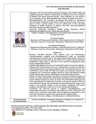 LIFE: International Journal of Health and Life-Sciences
ISSN 2454-5872
9th International Conference on Biotechnology, Bio Informatics, Bio Medical Sciences and Stem
Cell Applications (B3SC), 30-31 Dec, 2016
Asian Institute of Technology (AIT), Conference Center, Bangkok, Thailand
12
Discussion: The 4-week structured relaxation techniques such as DBE, PMR, and
mindful eating show evidence of effectiveness in reducing stress level of mothers
of children with autism spectrum disorder. These techniques are cost effective,
easy to perform, and non-pharmacological interventions to manage stress level.
Recommendations: The researchers recommend that mothers to incorporate
these relaxation techniques in their daily activities to decrease their stress level;
and for future research studies to test the effectiveness of the relaxation
techniques to family caregivers of children with other neuro-developmental
disorders and other psychiatric disorders.
Keywords: Relaxation Techniques, Mindful Eating, Progressive Muscle
Relaxation, Breathing Exercise, Autism Spectrum Disorder
Dr. Popat B Mohite
GICHNDM1610054
Synthesis Analgesic, Anti-inflammatory and Antimicrobial Activities of some
Tetrazole derivatives
Dr. Popat B Mohite,
Department of Pharmaceutical Chemistry, Mula Education Society’s College Of
Pharmacy, Sonai Tal –Newasa Dist- Ahmednagar, Maharashtra-414105, India
Dr. Ramdas B Pandhare,
Department of Pharmaceutical Chemistry, Mula Education Society’s College Of
Pharmacy, Sonai Tal –Newasa Dist- Ahmednagar, Maharashtra-414105, India
ABSTRACT
Purpose: Microbial infections often produce pain and inflammation.
Chemotherapeutic, analgesic and anti-inflammatory drugs are prescribed
simultaneously in normal practice. The compound possessing all three activities is
not common.The purpose of the present study was to examine whether molecular
modification might result in detection of new potential antirheumatic drugs
having antimicrobial activities.
Method: Eight different derivatives of substituted 5-phenyl-1-(5-aryl-4,5-dihydro-
1H-pyrazol-3-yl)-1H-tetrazole (4a-h) were synthesized by reacting the chalcones
with hydrazine hydrate in presence of glacial acetic. The chemical structures were
confirmed by means of IR, 1H-NMR, mass spectra and elemental analysis. The
compounds were screened for analgesic activity by acetic acid induced writhing
method and hot plate method, antiinflamatory and antimicrobial activities.
Result: The data reported shows that effect of variation in chemical structure on
activity was rather unpredictable. Seldom did a particular structural modification
lead to uniform alteration in activity in all tests. The substitution which appeared
to be most important for high order of activity in the greatest number of test was
the p-choloroaryl group. The introduction of p-nitro and p-hydroxy group in aryl
moiety of the pyrazole analogs 4f and 4g produce compounds with potent
analgesic, anti-inflamatory and, in a few cases, antimicrobial properties.
Conclusion: The observed increase in analgesic, anti-inflammatory and
antimicrobial activities are attributed to the presence of 4-NO2, 2-OH and 4-Cl in
phenyl ring at 5-position of pyrazoline ring of synthesized compounds. In some
cases their activities are equal or more potent than the standard drugs.
Keywords : Tetrazole, Analgesic, Anti-inflammatory, Antibacterial activity.
Mamta Rajbanshi
GICHNDM1610055
The Effect Of Bladder And Lumbar Stimulation Technique For Collection Of
Urine In Newborns
 