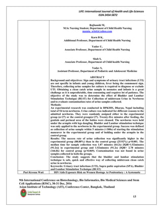 LIFE: International Journal of Health and Life-Sciences
ISSN 2454-5872
9th International Conference on Biotechnology, Bio Informatics, Bio Medical Sciences and Stem
Cell Applications (B3SC), 30-31 Dec, 2016
Asian Institute of Technology (AIT), Conference Center, Bangkok, Thailand
13
Rajbanshi M,
M.Sc Nursing Student, Department of Child Health Nursing
mamta_sristi@yahoo.com
Karn B K,
Additional Professor, Department of Child Health Nursing
Yadav U,
Associate Professor, Department of Child Health Nursing
Shah S,
Associate Professor, Department of Child health Nursing
Yadav S,
Assistant Professor, Department of Pediatric and Adolescent Medicine
ABSTRACT
Background and objectives: Sign and symptoms of urinary tract infections (UTI)
are not specific in infants and young children, fever being the commonest sign.
Therefore, collecting urine samples for culture is required to diagnose or exclude
UTI. Obtaining a clean catch urine sample in neonates and infants is a great
challenge as it is unpredictable, time consuming and requires lot of patience. The
objective of the study was to determine the effect of Bladder and Lumbar
Stimulation Technique (BLST) for Collection of midstream Urine in Newborns
and to evaluate contamination rates of urine samples collected.
Methods:
An experimental research was conducted in BPKIHS, Dharan, Nepal including
total of 54 term newborns. Urine culture was indicated for different reasons to the
admitted newborns. They were randomly assigned either to the experimental
group (n=27) or the control group(n=27). Twenty-five minutes after feeding, the
genitals and perineal area of the babies were cleaned. The newborns were held
under the armpits with legs dangling. Bladder and Lumbar stimulation technique
was only applied to the newborns in the experimental group. Success was defined
as collection of urine sample within 5 minutes (<300s) of starting the stimulation
maneuver in the experimental group and of holding under the armpits in the
control group.
Results: The success rate of urine collection was significantly higher in the
experimental group (88.88%) than in the control group (25.92%) p<0.001. The
median time for sample collection was 1.07 minutes (64.2s) [IQR=1.52minutes
(91.2s)] in experimental group and 1.52minutes (91.2s) [IQR= 2.78 minutes
(166.8s) for control group (p=0.069). Contamination was not found in urine
samples collected in both the groups.
Conclusion: The study suggests that the bladder and lumbar stimulation
technique is safe, quick and effective way of collecting midstream clean catch
urine in newborns.
Keywords: Urinary tract infections (UTI), Supra pubic aspiration (SPA), Bladder
and Lumbar Stimulation Technique (BLST)
Puri Kresna Wati HIV/Aids Exposure Risk on Women Hostage At Penitentiary : A Systematic
 