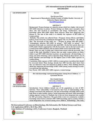 LIFE: International Journal of Health and Life-Sciences
ISSN 2454-5872
9th International Conference on Biotechnology, Bio Informatics, Bio Medical Sciences and Stem
Cell Applications (B3SC), 30-31 Dec, 2016
Asian Institute of Technology (AIT), Conference Center, Bangkok, Thailand
14
GICHNDM1610059 Review
Puri Kresna Wati
Departement of Reproductive Health, Faculty of Pulblic Health, University of
Indonesia, Depok, Indonesia
Purri409@gmail.com
ABSTRACT
Background. Women hostage are minority group which have higher risk toward
HIV/AIDS infection in prison. Women hostage are likely more susceptive than
those who had involved in prostitution and drugs. Furthermore, lack of
knowledge about HIV/AIDS makes them unaware about how dangerous this
desease is. The aim of this study is to identify the exposure of HIV/AIDS in
women prison.
Methods. This article was collected from : Proquest, Science Direct, and Online
Library from University of Indonesia throughout The 1st of March – the 20th of
May. The keywords of this study are : “Women in prison with HIV/AIDS”,
“transmission infection HIV/AIDS in prison”, “HIV/AIDS in prison”. The
journals of this study are restricted only until 2005. On the first search, there are
6.949 article which is appropriate with the keywords. And on the last search only
4 article from online database and one thesis which can be used in this study.
Result. There are only 4 article and 1 thesis from search with the keywords. The
result of this study identified 4 factors that can make women prison are likely
riskier to get HIV/AIDS infection in prison: (a) psychosocial , (b) knowledge, (c)
drugs, (d) status of hostage, and (e) injection drugs. Based on these factors, use of
drugs injection and knowledge are the highest cause of HIV/AIDS exposure in
women prison.
Conclusions. Risk exposure of HIV/AIDS in women prison is problem that should
be corcerned about. Many hostage already have HIV but they don’t know that
they are infected or they feel ashamed to admit to others. These findings showed
about how important the knowledge of HIV/AIDS among women hostage in order
to avoid from risk infection.
Key Words : HIV/AIDS, HIV/AIDS exposure, women hostage
Dewi Indah Irianti
GICHNDM1610061
Hiv/Aids Knowledge And Social Integration Among Street Children : A
Systematic Review
Dewi Indah Irianti
University of Indonesia
deemuchlis@gmail.com
ABSTRACT
Introduction: Street children include one of the populations at risk of HIV
infection. Their vulnerability is increased by their lack of understanding of the
changes associated with adolescence, the lack of knowledge and skills which could
help them to make healthy choices. Social integration increased AIDS knowledge
among migrant workers in Thailand, but it has not been integrated into models
for HIV prevention. Objectives: The goal of this review is to summarize available
knowledge about factors related to HIV/AIDS knowledge and to examine whether
social integration was reviewed among street children. Methodology: This study
 