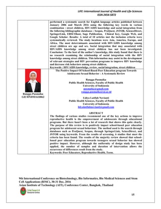 LIFE: International Journal of Health and Life-Sciences
ISSN 2454-5872
9th International Conference on Biotechnology, Bio Informatics, Bio Medical Sciences and Stem
Cell Applications (B3SC), 30-31 Dec, 2016
Asian Institute of Technology (AIT), Conference Center, Bangkok, Thailand
15
performed a systematic search for English language articles published between
January 2006 and March 2016 using the following key words in various
combination : street children, HIV/AIDS knowledge and social integration from
the following bibliographic databases : Scopus, ProQuest, JSTOR, ScienceDirect,
SpringerLink, EBSCOhost, Sage Publication, Clinical Key, Google Web, and
Google Scholar. Results: A total of 10 articles met the inclusion criteria were
systematically reviewed. The study locations were Asia, America, Europe, and
Africa. The most deterrminants associated with HIV/AIDS knowledge among
street children are age and sex. Social integration that may associated with
HIV/AIDS knowledge among street children has not been investigated.
Conclusion: To the best of the author’s knowledge, this study found that there is
no research examining the relationship of social integration with the HIV
knowledge among street children. This information may assist in the development
of relevant strategies and HIV prevention programs to improve HIV knowledge
and decrease risk behaviors among street children.
Keywords : HIV/AIDS knowledge, review, social integration, street children
Rangga Pusmaika
GICHNDM1610062
The Positive Impact Of School-Based Peer Education program Towards
Adolescents Sexual Behavior : A Systematic Review
Rangga Pusmaika
Public Health Sciences, Faculty of Public Health
University of Indonesia
pusmaika@gmail.com
rangga.pusmaika@ui.ac.id
Lidya Latifah Novianti
Public Health Sciences, Faculty of Public Health
University of Indonesia
lidyalatifahnovianti@gmail.com
ABSTRACT
The findings of various studies recommend one of the key actions to improve
reproductive health is the empowerment of adolescents through educational
programs. But there hasn't been a lot of research that shows this quite clearly.
The purpose of this review is to positively impact school-based peer education
program for adolescent sexual behaviour. The method used is the search through
databases such as ProQuest, Scopus, through SpringerLink, ScinceDirect, and
JSTOR using keywords. From the results of screening, 6 studies that meet the
criteria has been found. The results of the majority review showed that school-
based peer education program towards teenagers sexual behavior has showed
positive impact. However, although the uniformity of design study has been
applied, the number of samples and duration of intervention allows the
occurrence of differences result from the study.
Keywords: Peer Educators, Reproductive Health, Teens.
 