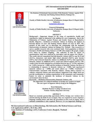 LIFE: International Journal of Health and Life-Sciences
ISSN 2454-5872
9th International Conference on Biotechnology, Bio Informatics, Bio Medical Sciences and Stem
Cell Applications (B3SC), 30-31 Dec, 2016
Asian Institute of Technology (AIT), Conference Center, Bangkok, Thailand
16
Ice Marini
GICHNDM1610063
The Relation Of Husband Characteristics With Domestic Violence Against Wife
At Kuranji And Padang Selatan District, Padang City
Ice Marini,
Faculty of Public Health, University of Indonesia. Kampus Baru UI Depok 16424,
Indonesia.
icemarini@yahoo.com
Lisnawati Hutagalung
Faculty of Public Health, University of Indonesia. Kampus Baru UI Depok 16424,
Indonesia.
ABSTRACT
Background : Important changes in the scope of reproductive health and
reproductive rights in Indonesia is the addition of a new component, that is the
Elimination of Violence Against Women and Gender Issues in Reproductive
Health. Objective : Incidences of domestic violence in Padang city highest at
Kuranji district 14 cases and Padang Selatan district 34 cases in 2013. The
purpose of this study was to determine the relationship with the husband
characteristics of domestic violence in Padang City. Method : This research is a
survey analitik research with cross sectional study. Total population at district
Kuranji is 29.250 and Padang Selatan is 13.180 with sample is 86 people, sample
were taken by random sampling. The collection of data by means of
questionnaires, data were analyzed by descriptive and chi square test. Result :
The results showed respondents had did domestic violence (60,5%), age 26-33 old
(22,1%), elementary and junior high school educated (18,6%), poor income
(5,8%), had witnessed domestic violence in childhood (41,9%), had experienced
domestic violence in childhood (43%), social and cultural support (54,7%). The
results of the bivariate obtained no correlation between age (p = 0.754), education
(p = 0.492), income (p = 1.000) and the incidence of domestic violence, but there is
a relationship of exposure to domestic violence (p = 0.000), had experienced
domestic violence (p = 0.000) and social culture (p = 0.000). Conclusion :
Characteristics associated with domestic violence, among others exposure to
violence, witnessed violence and socio-cultural. Suggested to the village clerk can
provide socialization to existing organizations in the community and community
leaders in order to minimize the incidence of domestic violence in the
environment where he lives.
Keywords— Husband, Characteristics, Domestic Violence, wife
Kaori Hatanaka
GICHNDM1610066
The importance of a cultural mediator to foreign care workers in Japan
The case report of Japanese elderly living in the Philippines
Kaori Hatanaka,
Doshisha Women’s College of Liberal Arts
Tomoko Tanaka, Okayama University
ABSTRACT
Based on economic partnership agreements (EPA), foreign care workers have
started entering the field of care in Japan. They are required to receive Japanese
language training before and after the provisions to start work in Japan, and a
national examination is also required. However, it is an important challenge to
 