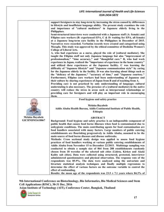 LIFE: International Journal of Health and Life-Sciences
ISSN 2454-5872
9th International Conference on Biotechnology, Bio Informatics, Bio Medical Sciences and Stem
Cell Applications (B3SC), 30-31 Dec, 2016
Asian Institute of Technology (AIT), Conference Center, Bangkok, Thailand
17
support foreigners to stay long-term by increasing the stress caused by differences
in lifestyle and insufficient language ability. The present study examines the role
and importance of "cultural mediators" in Japanese elderly living in the
Philippines.
Semi-structured interviews were conducted with a Japanese staff (A: female) and
Filipino care workers (B: experienced EPA, C & D: waiting for EPA, all female)
at a Japanese long-term care facility in the Philippines in December of 2015.
Narratives were recorded. Verbatim records were created and categorized using
Maxqda. This study was approved by the ethical committee of Doshisha Women's
College of Liberal Arts.
A, who had experience as a nurse, played the role of [cultural mediator]. She
taught the Filipino staff not only Japanese language but also "improvement of
professionalism," "time accuracy," and "thoughtful care." B, who had work
experience in Japan, realized the "importance of experience in the home country"
and utilized these experiences at the Japanese facility. C was learning the
difficulty of "Japanese lifestyle" and "Japanese communication style" by caring
for the Japanese elderly in the facility. D was also learning about things such as
the "delicacy of the Japanese," "accuracy of time," and "Japanese courtesy."
Furthermore, Filipino care workers had been understanding of Japanese and
their culture by sharing experiences of Japan from B and of teaching from A.
Providing care is not practiced by only understanding of language; cultural
understating is also necessary. The presence of a [cultural mediator] in the native
country will reduce the stress in areas such as interpersonal relationships or
providing care for foreigners and will play an important role in encouraging
them.
Melaku Bayabele
GICHNDM1610067
Food hygiene and safety practice
Melaku Bayabele
Addis Ababa Health Bureau, Addis Continental Institute of Public Health,
Ethiopia
ABSTRACT
Background: Food hygiene and safety practice is an indispensible component of
public health that causes food borne illnesses when food is contaminated due to
unhygienic conditions. The main contributing agents for food contamination are
food handlers associated with many factors. Large numbers of public catering
establishments are flourishing progressively in Addis Ababa, assumed to be the
main source of food borne diseases and disease outbreaks.
Methods: Cross sectional study design was applied to assess food hygiene
practices of food handlers working at various public catering establishments of
Addis Ababa from November 15 to December 22/2015. Multistage sampling was
conducted to obtain a sample size of 864 from 288 establishments randomly
chosen from 18 weredas of the selected sub cities (Lideta, Kirkos and Akaki
Kality sub cities). Data were collected using structured, pretested, interviewer
administered questionnaires and physical observation. The response rate of the
respondents was 85.9%. The data were analyzed using the univariate and
bivariate statistical analysis techniques and finally multiple regressions to
determine the effect of various factors on the outcome variable to control the
effect of confounding.
Results: the mean age of the respondents was 23.5 ± 7.1 years where 84.3% of
 