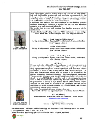 LIFE: International Journal of Health and Life-Sciences
ISSN 2454-5872
9th International Conference on Biotechnology, Bio Informatics, Bio Medical Sciences and Stem
Cell Applications (B3SC), 30-31 Dec, 2016
Asian Institute of Technology (AIT), Conference Center, Bangkok, Thailand
18
them were females. Forty six percent (45.8%) and 47.8 % of the food handlers
had good food handling practice and good knowledge scores respectively. Sex,
training on food handling practices, waste water disposal mechanisms,
availability of shower facility and knowledge were found to be strongly associated
with food handling practices in the multivariate analysis.
Conclusions: food handlers had poor knowledge on food handling practices
compared to the study conducted in Mekelle but they had good knowledge
compared to the study conducted in Dangila.
Key words: food hygiene, food handlers, food handling practices, catering
establishments
Pius A L Berek
GICHNDM1610068
Relationship Between Working Motivation WITH Performance of nurse at Mgr.
Gabriel Manek, SVD Atambua Hospital, East Nusa Tenggara Indonesia
Pius A. L. Berek, S.Kep.,Ns.,M.Kep.,Sp.MB 2)
Nursing Academy of Belu Regency, Jl. Wehor Kabuna Haliwen Atambua East
Nusa Tenggara, Indonesia
Chindy Pratiwi Lalel 1)
Nursing Academy of Belu Regency, Jl. Wehor Kabuna Haliwen Atambua East
Nusa Tenggara, Indonesia
Hanny Triana Nahak, S.Kep.,Ns 3)
Nursing Academy of Belu Regency, Jl. Wehor Kabuna Haliwen Atambua East
Nusa Tenggara, Indonesia
ABSTRACT
Personal motivation originated from the needs, desires and encouragement to act
to achieve the needs or objectives will be achieved through performance. This
study is purposed to analyze the relationship between work motivation with the
performance of nurses in Mgr. Gabriel Manek, SVD Atambua hospitals. This
study used cross sectional method with the sample of 160 respondents. The
collected data using a questioners containing a list of question to the respondents.
The analysis data techniques using descriptive analysis statistics which is operated
though a program SPSS 22. The result of the analysis with chi square in getting p
value of 0,000 it means there is a relationship between working motivation with
the performance of nurses in Mgr. Gabriel Manek, SVD Atambua hospital.
Suggested the need for further research on the relationship between working
motivation with performance of nurses in Mgr. Gabriel Manek, SVD Atambua
hospital by the high variation responden.
Key words: Working motivation, performance of nurses.
Mr. Luan Ahmetaj
GICHNDM1610069
Sustainable collection and organic cultivation of medicinal plants in Albania
Mr. Luan Ahmetaj
Albanian Institute of Medicinal Plants-MedAlb Institut, Tirana, Albania
medalbinstitut@yahoo.com
Mr. Ani Ahmetaj
Student on Agricultural Tirana University
 