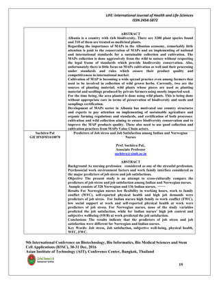 LIFE: International Journal of Health and Life-Sciences
ISSN 2454-5872
9th International Conference on Biotechnology, Bio Informatics, Bio Medical Sciences and Stem
Cell Applications (B3SC), 30-31 Dec, 2016
Asian Institute of Technology (AIT), Conference Center, Bangkok, Thailand
19
ABSTRACT
Albania is a country with rich biodiversity. There are 3200 plant species found
and 310 of them are treated as medicinal plants.
Regarding the importance of MAPs in the Albanian economy, remarkably little
attention is paid to the conservation of MAPs and on implementing of national
and international standards for a sustainable collection and cultivation. The
MAPs collection is done aggressively from the wild in nature without respecting
the legal frame of standards which provide biodiversity conservation. Also,
unfortunately there is little focus on MAPs cultivation as well and their processing
under standards and rules which ensure their product quality and
competitiveness in international market.
Cultivation of MAP is becoming a wide spread practice even among farmers that
used to be involved in collection of wild grown herbs. Currently, two are the
sources of planting material; wild plants whose pieces are used as planting
material and seedlings produced by private farmers using mostly imported seed.
For the time being, the area planted is done using wild plants. This is being done
without appropriate care in terms of preservation of biodiversity and seeds and
samplings certification.
Development of MAPs sector in Albania has motivated our country structures
and experts to pay attention on implementing of sustainable agriculture and
organic farming regulations and standards, and certification of both processes:
cultivation and wild collection aiming to ensure biodiversity conservation and to
improve the MAP products quality. These also need to use good collection and
cultivation practices from MAPs Value Chain actors.
Suchitra Pal
GICHNDM1610070
Predictors of Job stress and Job Satisfaction among Indian and Norwegian
Nurses
Prof. Suchitra Pal.,
Associate Professor
suchitra@ximb.ac.in
ABSTRACT
Background As nursing profession considered as one of the stressful profession.
Psychosocial work environment factors and work family interface considered as
the major predictors of job stress and job satisfactions.
Objective The present study is an attempt to cross-culturally compare the
predictors of job stress and job satisfaction among Indian and Norwegian nurses.
Sample consists of 328 Norwegian and 136 Indian nurses. ¬¬¬¬
Results For Norwegian nurses low flexibility in working hours, work to family
conflict (WFC), self-reported physical health and high job demands were
predictors of job stress. For Indian nurses high family to work conflict (FWC),
low social support at work and self-reported physical health at work were
predictors of job stress. For Norwegian nurses, none of the study variables
predicted the job satisfaction, while for Indian nurses’ high job control and
subjective wellbeing (SWB) at work predicted the job satisfaction.
Conclusions The results indicate that the predictors of job stress and job
satisfaction were different for Norwegian and Indian nurses.
Key Words: Job stress, Job satisfaction, subjective well-being, physical health,
WFC, FWC.
 