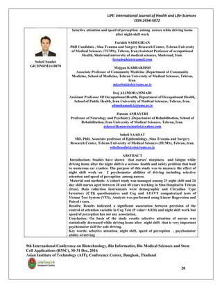 LIFE: International Journal of Health and Life-Sciences
ISSN 2454-5872
9th International Conference on Biotechnology, Bio Informatics, Bio Medical Sciences and Stem
Cell Applications (B3SC), 30-31 Dec, 2016
Asian Institute of Technology (AIT), Conference Center, Bangkok, Thailand
20
Soheil Saadat
GICHNDM1610070
Selective attention and speed of perception among nurses while driving home
after night-shift work
Farideh SADEGHIAN
PhD Candidate , Sina Trauma and Surgery Research Center, Tehran University
of Medical Sciences (TUMS), Tehran, Iran;Assistant Professor of occupational
Health, Shahroud university of medical sciences, Shahroud, Iran.
farsadeghian@gmail.com
Mojgan KARBAKHSH
Associate Professor of Community Medicine ,Department of Community
Medicine, School of Medicine, Tehran University of Medical Sciences, Tehran,
Iran.
mkarbakhsh@tums.ac.ir
Iraj ALIMOHAMMADI
Assistant Professor Of Occupational Health, Department of Occupational Health,
School of Public Health, Iran University of Medical Sciences, Tehran, Iran.
alimohamadi.i@iums.ac.ir
Hassan ASHAYERI
Professor of Neurology and Psychiatry ,Department of Rehabilitation, School of
Rehabilitation, Iran University of Medical Sciences, Tehran, Iran.
ashayerih.neuroscientist@yahoo.com
Soheil SAADAT
MD, PhD, Associate professor of Epidemiology, Sina Trauma and Surgery
Research Center, Tehran University of Medical Sciences (TUMS), Tehran, Iran.
soheilsaadat@sina.tums.ac.ir
ABSTRACT
Introduction: Studies have shown that nurses’ sleepiness and fatigue while
driving home after the night shift is a serious health and safety problem that lead
to numerous car crashes. The purpose of this study was to measure the effect of
night shift work on 2 psychomotor abilities of driving including selective
attention and speed of perception among nurses.
Material and methods: A cohort study was managed among 23 night shift and 24
day shift nurses aged between 20 and 40 years working in Sina Hospital in Tehran
(Iran). Data collection instruments were demographic and Circadian Type
Inventory (CTI) questionnaires and Cog and ATAVT computerized tests of
Vienna Test System (VTS). Analysis was performed using Linear Regression and
Paired t tests.
Results: Results indicated a significant association between precision of the
control of attention variable in Cog Test (P value= 0.028) and night shift work but
speed of perception has not any association.
Conclusion: On basis of the study results selective attention of nurses was
statistically decreased while driving home after night shift that is very important
psychomotor skill for safe driving.
Key words: selective attention, night shift, speed of perception , psychomotor
ability of driving
 