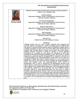 LIFE: International Journal of Health and Life-Sciences
ISSN 2454-5872
9th International Conference on Biotechnology, Bio Informatics, Bio Medical Sciences and Stem
Cell Applications (B3SC), 30-31 Dec, 2016
Asian Institute of Technology (AIT), Conference Center, Bangkok, Thailand
21
Kartika Senjarini
GICB3SC1610058
Molecular characterization of immunogenic protein from salivary glands of
malaria vector Anopheles vagus
Kartika Senjarini,
Department of Biology, Faculty of Mathematic & Natural Sciences
University of Jember, Indonesia
Dwi Esti Febriyantiningsih,
Department of Biology, Faculty of Mathematic & Natural Sciences
University of Jember, Indonesia
Hidayat Teguh Wiyono,
Department of Biology, Faculty of Mathematic & Natural Sciences
University of Jember, Indonesia
Rike Oktarianti,
Department of Biology, Faculty of Mathematic & Natural Sciences
University of Jember, Indonesia
Christof Lenz,
Medical University of Goettingen, Germany
ABSTRACT
Although malaria had ever been virtually eradicated from Indonesia but
currently malaria is recognized as a serious re-emerging threat to public health.
This disease is caused by malaria parasite which is transmitted to human host by
Anopheles mosquitoes as main vector. It has been widely observed that saliva of
mosquito that transmits diseases contains several factors that could enhance
pathogen infection. Therefore, it should be possible to control pathogen
transmission by vaccinating the host against the molecule(s) in saliva that
potentiate the infection (Transmission Blocking Vaccine, TBV). However, specific
component as a potential target for developing TBV in Anopheles's saliva has not
yet been identified so far. Immunomodulatory factors from vector’s saliva are
responsible to inhibit host immune response, therefore it is very crucial to first
identify these factors. This research wanted to identify the immunomodulatory
factors from anopheles saliva. The immunomodulatory factors should be
immunogenic, thus we used to characterize the immunogenic proteins from
salivary glans as central organ to produce saliva in mosquitoes by cross reacted
salivary gland extract against endemic human sera. Three immunogenic proteins
with molecular weight of 69, 75 and 232 KDa have been identified. Further
proteomic analysis by Mass-Spectrophotometry has been done to further
investigate these immunogenic proteins. Apart from the housekeeping proteins
which were identified, there were also some proteins which play crucial role in the
blood feeding process i.e AGA 5’ nucleotidase family, for 69 & 75 KDa and SGS 4
for 232 KDa. Because of its function to mediate blood feeding, these proteins are
very likely to have an important role to transmit malaria phatogens into human
host.
 