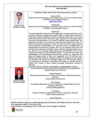 LIFE: International Journal of Health and Life-Sciences
ISSN 2454-5872
9th International Conference on Biotechnology, Bio Informatics, Bio Medical Sciences and Stem
Cell Applications (B3SC), 30-31 Dec, 2016
Asian Institute of Technology (AIT), Conference Center, Bangkok, Thailand
22
Jong-Lyel Roh
GICB3SC1610056
Production of highly efficient three-dimensional mucosa cell sheet
Jong-Lyel Roh
Department of Otolaryngology, Asan Medical Center, University of Ulsan College
of Medicine, Seoul, Republic of Korea
rohjl@amc.seoul.kr
Hyejin Jang
Department of Otolaryngology, Asan Medical Center, University of Ulsan College
of Medicine, Seoul, Republic of Korea
ABSTRACT
A considerable defect of mucosal or skin lining may cause pain, infection, or later
scaring or adhesion, resulting in poor quality of life. A surgical defect of tissues or
lining from surgical extirpation of tumors commonly require skin or free tissue
grafts harvested from other anatomical region. Therefore, in vitro engineering of
mucosal or skin equivalents is very urgent to fulfill the unmet medical needs. We
purposed to develop a novel mucosal or skin equivalents engineered in vitro. An
about 5x5 mm-sized oral mucosa or skin were harvested from surgical patients
and keratinocytes and fibroblasts were primarily grown in conditions free of
animal-origin growth factors or media. After ex-vivo expansion of the cells, 3-D
cell sheet were cultured as air-lifting in insert well after seeding keratinocytes on
the mixture of an autologous plasma fibrin glue and fibroblasts. The in vitro
engineered cell sheet was well established within 2–3 weeks from harvesting. The
morphological and immunological characteristics between an engineered cell
sheet and human mucosa or skin were comparable. The 3-D cell sheet were
flexible, expandable, and easy to handle to transfer or transplant to other regions.
An autologous 3-D cell sheet is successfully engineered in vitro from the patient’s
own keratinocytes, fibroblasts, and plasma. This might be clinically useful to
rapidly heal wounds or ulcers without potentially problematic scarring or
adhesion.
Keywords: Mucosa, cell sheet, wound healing, re-epithelialization, scarring.
Dadan Supardan
GICB3SC1610057
Potential Antiviral Activity Of Secondary Metabolites Novel Actinomycetes
Against Dengue Virus Serotype 3
Dadan Supardan,
Biology Education Department, Islamic State Institute of Mataram, Mataram,
Indonesia.
Email: dadan_65@ymail.com
Jaka Widada,
Microbiology Department, Faculty of Agriculture, Gadjah Mada University,
Yogyakarta, Indonesia.
Email: jwidada@gmail.com
Tri Wibawa,
Faculty of Medicine, Gadjah Mada University, Yogyakarta, Indonesia.
Email: nastitiw@yahoo.com
Nastiti Wijayanti,
 