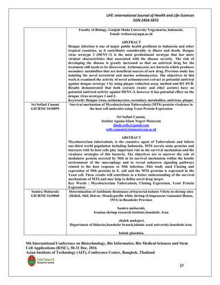 LIFE: International Journal of Health and Life-Sciences
ISSN 2454-5872
9th International Conference on Biotechnology, Bio Informatics, Bio Medical Sciences and Stem
Cell Applications (B3SC), 30-31 Dec, 2016
Asian Institute of Technology (AIT), Conference Center, Bangkok, Thailand
23
Faculty of Biology, Gadjah Mada University Yogyakarta, Indonesia.
Email: twibawa@ugm.ac.id
ABSTRACT
Dengue infection is one of major public health problems in Indonesia and other
tropical countries, as it contributes considerably to illness and death. Dengue
virus serotype 3 (DENV-3) is the most predominant serotype that has more
virulent characteristics that associated with the disease severity. The risk of
developing the disease is greatly increased so that an antiviral drug for the
treatment still needs to be discovered. Actinomycetes are bacteria which produces
secondary metabolites that are beneficial sources of new drug. Previous study has
isolating the novel terrestrial and marine actinomycetes. The objectives in this
work is examined the activity of novel actinomycetes extract as potential antiviral
against dengue serotype 3 by using plaque reduction assay method and RT-PCR.
Results demonstrated that both extracts (water and ethyl acetate) have no
potential antiviral activity against DENV-3, however it has potential effect on the
dengue virus serotypes 1 and 2.
Keywords: Dengue virus, actinomycetes, secondary metabolites, antivirus, plaque
Sri Sofiati Umami
GICB3SC1610059
Survival mechanism of Mycobacterium Tuberculosis (MTb) protein virulence in
the host cell molecules using Yeast Protein Expression
Sri Sofiati Umami,
Institut Agama Islam Negeri Mataram
dinde.sofie@gmail.com
sofie.umami@iainmataram.ac.id
ABSTRACT
Mycobacterium tuberculosis, is the causative agent of Tuberculosis and infects
one-third world population including Indonesia. MTb secrets some proteins and
interacts with its host cells play important role in the survival mechanism and the
virulence strategies of this bacteria. The objectives are to uncover the role of
modulator protein secreted by Mtb in its survival mechanism within the hostile
environment of the macrophage and to reveal unknown signaling pathways
related to the host response to Mtb infection. This study used Cloning and
expression of Mtb proteins in E. coli and the MTb proteins is expressed in the
Yeast cell. These results will contribute to a better understanding of the survival
mechanisms of MTb and may help to define novel drug target.
Key Words : Mycobacterium Tuberculosis, Cloning Expression, Yeast Protein
Expression
Samira Mobaraki
GICB3SC1610060
Determination of Antibiotic Resistance of bacterial isolates Vibrio in shrimp sites
(Helleh, Shif, Delvar, Mond) pacific white shrimp (Litopenaeus vannamei-Boone,
1931) in Boushehr Province
Samira mobaraki,
Iranian shrimp research institute,boushehr. Iran
zhaleh mohajeri,
Department of fisheries,boushehr branch,islamic azad university.boushehr.iran.
babak ghaednia,
 
