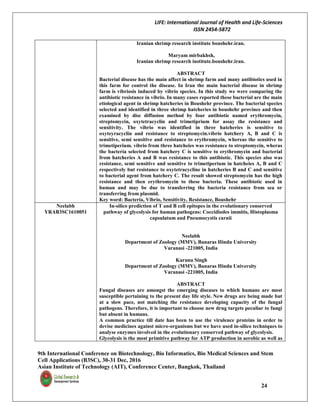 LIFE: International Journal of Health and Life-Sciences
ISSN 2454-5872
9th International Conference on Biotechnology, Bio Informatics, Bio Medical Sciences and Stem
Cell Applications (B3SC), 30-31 Dec, 2016
Asian Institute of Technology (AIT), Conference Center, Bangkok, Thailand
24
Iranian shrimp research institute boushehr.iran.
Maryam mirbakhsh,
Iranian shrimp research institute.boushehr.iran.
ABSTRACT
Bacterial disease has the main affect in shrimp farm and many antibiotics used in
this farm for control the disease. In Iran the main bacterial disease in shrimp
farm is vibriosis induced by vibrio species. In this study we were comparing the
antibiotic resistance in vibrio. In many cases reported these bacterial are the main
etiological agent in shrimp hatcheries in Boushehr province. The bacterial species
selected and identified in three shrimp hatcheries in boushehr province and then
examined by disc diffusion method by four antibiotic named erythromycin,
streptomycin, oxytetracyclin and trimetiprium for assay the resistance and
sensitivity. The vibrio was identified in three hatcheries is sensitive to
oxyteyracyclin and resistance to streptomycin.vibrio hatchery A, B and C is
sensitive, semi sensitive and resistance to erythromycin, whereas the sensitive to
trimetiperium. vibrio from three hatcheies was resistance to streptomycin, wheras
the bacteria selected from hatchery C is sensitive to erythromycin and bacterial
from hatcheries A and B was resistance to this antibiotic. This species also was
resistance, semi sensitive and sensitive to trimetiperium in hatcheies A, B and C
respectively but resistance to oxytetracycline in hatcheries B and C and sensitive
to bacterial agent from hatchery C. The result showed streptomycin has the high
resistance and then erythromycin to these bacteria. These antibiotic used in
human and may be due to transferring the bacteria resistance from sea or
transferring from plasmid.
Key word: Bacteria, Vibrio, Sensitivity, Resistance, Boushehr
Neelabh
YRAB3SC1610051
In-silico prediction of T and B cell epitopes in the evolutionary conserved
pathway of glycolysis for human pathogens: Coccidiodes immitis, Histoplasma
capsulatum and Pneumocystis carnii
Neelabh
Department of Zoology (MMV), Banaras Hindu University
Varanasi -221005, India
Karuna Singh
Department of Zoology (MMV), Banaras Hindu University
Varanasi -221005, India
ABSTRACT
Fungal diseases are amongst the emerging diseases to which humans are most
susceptible pertaining to the present day life style. New drugs are being made but
at a slow pace, not matching the resistance developing capacity of the fungal
pathogens. Therefore, it is important to choose new drug targets peculiar to fungi
but absent in humans.
A common practice till date has been to use the virulence proteins in order to
devise medicines against micro-organisms but we have used in-silico techniques to
analyse enzymes involved in the evolutionary conserved pathway of glycolysis.
Glycolysis is the most primitive pathway for ATP production in aerobic as well as
 