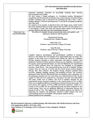 LIFE: International Journal of Health and Life-Sciences
ISSN 2454-5872
9th International Conference on Biotechnology, Bio Informatics, Bio Medical Sciences and Stem
Cell Applications (B3SC), 30-31 Dec, 2016
Asian Institute of Technology (AIT), Conference Center, Bangkok, Thailand
25
anaerobic organisms. Therefore on successfully targeting these enzymes
microorganism can be killed.
We have chosen 3 fungal pathogens viz. Coccidiodes immitis, Histoplasma
capsulatum and Pneumocystis carnii that cause serious diseases in human beings.
In-silico techniques such as HLAPred for predicting the HLA Class 1 and 2
binding epitopes, CTLPred and Bcepred for T cell and B cell epitope prediction
have been used.
On analysis of ten proteins of glycolysis from each fungus many useful results
have been obtained which reveal the regions that can elicit a B cell response or a
T cell response or both. This study also unravels those regions of the glycolytic
proteins which on alteration can cause autoimmune diseases.
Moon Sook, Yoo
GICHNDM1610052
The effects of a laughter therapy program depression, and cognitive, and
pulmonary function in elderly patients
Myoung Sook, Hwang
Nursing Director, Junghwa Hospital
Moon Sook, Yoo
Professor, Ajou University, College of Nursing
Song Mi, Sook
Professor, Ajou University, College of Nursing
ABSTRACT
Laughter improves physiological and psychological conditions in humans.
However, The elderly have increasingly fewer opportunities that can laugh. The
purpose of this study was to construct and examine the effects of a laughter
therapy program intended to reduce depression, and improve cognitive, and
pulmonary function of elderly patients in long-term care hospitals. A prospective,
two-group, quasi-experimental design was used and 50patients (25 experimental
and 25 control patients) from two long-term care hospitals in Gyeonggido
province, South Korea. The experimental group received 24 laughter therapy
sessions twice per week for 12 weeks and the control group received laughter
therapy after data collected. The laughter therapy program included hand
exercises, clapping, laughing, dancing, and breathing exercises. The Geriatric
Depression Scale, Korean Mini-Mental State Examination, and a spirometer for
the pulmonary function test were used. Data were collected between May 26 and
August 17, 2014 and were analyzed via a chi-square test and t-test using SPSS.
The study results were as follows: The level of cognitive function for the
experimental group increased compared to the control group (t=3.27, p=.002).
There was a significant difference in pulmonary function between the groups. The
level forced vital capacity (t=2.78, p=.008) and forced expiratory volume in 1
second (t=4.94, p<.001) for the experimental group increased compared to the
control group. There was no significant difference in depression between the
groups (t=1.02, p=.311). This suggests that the laughter program was effective in
improving the cognitive and pulmonary function of older patients who were
receiving long-term care in hospitals. This program could be used by
Elderly patients in the community.
 