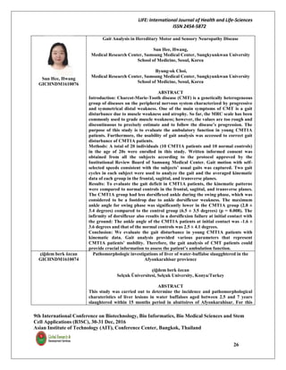 LIFE: International Journal of Health and Life-Sciences
ISSN 2454-5872
9th International Conference on Biotechnology, Bio Informatics, Bio Medical Sciences and Stem
Cell Applications (B3SC), 30-31 Dec, 2016
Asian Institute of Technology (AIT), Conference Center, Bangkok, Thailand
26
Sun Hee, Hwang
GICHNDM1610076
Gait Analysis in Hereditary Motor and Sensory Neuropathy Disease
Sun Hee, Hwang,
Medical Research Center, Samsung Medical Center, Sungkyunkwan University
School of Medicine, Seoul, Korea
Byung-ok Choi,
Medical Research Center, Samsung Medical Center, Sungkyunkwan University
School of Medicine, Seoul, Korea
ABSTRACT
Introduction: Charcot-Marie-Tooth disease (CMT) is a genetically heterogeneous
group of diseases on the peripheral nervous system characterized by progressive
and symmetrical distal weakness. One of the main symptoms of CMT is a gait
disturbance due to muscle weakness and atrophy. So far, the MRC scale has been
commonly used to grade muscle weakness; however, the values are too rough and
discontinuous to precisely estimate and to follow the disease’s progression. The
purpose of this study is to evaluate the ambulatory function in young CMT1A
patients. Furthermore, the usability of gait analysis was accessed to correct gait
disturbance of CMT1A patients.
Methods: A total of 20 individuals (10 CMT1A patients and 10 normal controls)
in the age of 20s were enrolled in this study. Written informed consent was
obtained from all the subjects according to the protocol approved by the
Institutional Review Board of Samsung Medical Center. Gait motion with self-
selected speeds consistent with the subjects’ usual gaits was captured. Two gait
cycles in each subject were used to analyze the gait and the averaged kinematic
data of each group in the frontal, sagittal, and transverse planes.
Results: To evaluate the gait deficit in CMT1A patients, the kinematic patterns
were compared to normal controls in the frontal, sagittal, and transverse planes.
The CMT1A group had less dorsiflexed ankle during the swing phase, which was
considered to be a footdrop due to ankle dorsiflexor weakness. The maximum
ankle angle for swing phase was significantly lower in the CMT1A group (2.8 ±
3.4 degrees) compared to the control group (6.5 ± 3.5 degrees) (p = 0.008). The
infirmity of dorsiflexor also results in a dorsiflexion failure at initial contact with
the ground: The ankle angle of the CMT1A patients at initial contact was -1.6 ±
3.6 degrees and that of the normal controls was 2.5 ± 4.1 degrees.
Conclusion: We evaluate the gait disturbance in young CMT1A patients with
kinematic data. Gait analysis provided various parameters that represent
CMT1A patients’ mobility. Therefore, the gait analysis of CMT patients could
provide crucial information to assess the patient’s ambulation function.
çiğdem berk özcan
GICHNDM1610074
Pathomorphologic investigations of liver of water-buffaloe slaugghtered in the
Afyonkarahisar provience
çiğdem berk özcan
Selçuk Üniversitesi, Selçuk University, Konya/Turkey
ABSTRACT
This study was carried out to determine the incidence and pathomorphological
charateristics of liver lesions in water buffaloes aged between 2.5 and 7 years
slaughtered within 15 months period in abattoires of Afyonkarahisar. For this
 