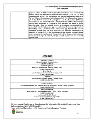 LIFE: International Journal of Health and Life-Sciences
ISSN 2454-5872
9th International Conference on Biotechnology, Bio Informatics, Bio Medical Sciences and Stem
Cell Applications (B3SC), 30-31 Dec, 2016
Asian Institute of Technology (AIT), Conference Center, Bangkok, Thailand
27
purposes, a total of 117 livers of slaughtered water buffaloes were examined and
various lesions and changes were observed in 62 buffaloes (52.99 %). The most
common lesion in livers was degenerative and necrotic changes indicating 68.34
%, and followed by circulatory disturbances (53.83 %), inflammatory changes
(50.40 %), hydatidosis (13.67 %), atrophy ( 12.82 %), fasciolasis (11.96 %),
cirrhosis (10.25 %), abscesses (7.69 %) and pigmentation (7.68 %). Bacteriologic
cultures were performed in 75 livers of water buffaloes and single or mixed
bacterial culture flora was isolated, however no organisms were obtained in 34
cases (45.33 %). Staphyloccoccus spp was predominantly isolated organism that
followed by E.coli, Acinetobacter spp, Mannheimia spp, Actinobacillus spp. In
conclusion, in this study the liver lesion in water buffaloes slaughtered was
identified as high as 52.99 % and it was observed that the most frequently lesion
seen was degenerative and necrotic changes followed by circulatory disturbances,
inflammatory changes, hydatidosis, atrophy, fasciolasis, cirrhosis, abscesses and
pigmentation.
Listeners
Alexandre Ferreira
Hospital Beatriz Ângelo, Lisbon
GICB3SC1610055
Suvitha Raghavan
American International School,Chennai, India
GICHNDM1610056
Jessy David
American International School, Chennai, India
GICHNDM1610057
Anupritha
American International School, Chennai, India
GICHNDM1610058
Firman Marwan
Environmental Health and Medical Services, Dumai Port Health Center ,Indonesia
GICHNDM1610064
Tajinderpal Singh
Medical Doctor , Mirrabooka Medical Centre , Perth Australia
GICHNDM1610065
Mohammad Afzal Walizada
Nurse Sama Hospital Kabul Afghanistan
GICHNDM1610071
 