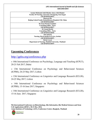 LIFE: International Journal of Health and Life-Sciences
ISSN 2454-5872
9th International Conference on Biotechnology, Bio Informatics, Bio Medical Sciences and Stem
Cell Applications (B3SC), 30-31 Dec, 2016
Asian Institute of Technology (AIT), Conference Center, Bangkok, Thailand
28
Ayman Mohamed Abd Elkader Ateya Abd Elkader
Faculty Of Nursing, Univeristy Of Zagazig, Giza Egypt
GICHNDM1610072
Shuowen Hu
Beijing United Family Rehabilitiaton Hospital, P.R. China
GICHNDM1610067
Dr Jean-Patrick Gandelet
Consulting Office , Paris
GICHNDM1610077
Dr Souad Hariki
Consulting Office , Paris
GICHNDM1610078
Alaa alaaraj
Nursing, Royal medical services, Jordan
GICHNDM1610073
Shristi Aryal
Department of Nursing, Mahidol University, Thailand
GICHNDM1610075
Upcoming Conferences
http://gplra.org/conference.php
» 10th International Conference on Psychology, Language and Teaching (ICPLT),
20-21 Feb 2017, Dubai
» 13th International Conference on Psychology and Behavioural Sciences
(ICPBS), 24-25 May 2017, Lisbon
» 13th International Conference on Linguistics and Language Research (ICLLR),
24-25 May 2017, Lisbon
» 14th International Conference on Psychology and Behavioural Sciences
(ICPBS), 15-16 June 2017, Singapore
» 14th International Conference on Linguistics and Language Research (ICLLR),
15-16 June 2017, Singapore
 