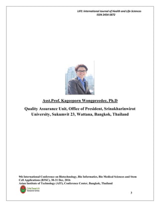 LIFE: International Journal of Health and Life-Sciences
ISSN 2454-5872
9th International Conference on Biotechnology, Bio Informatics, Bio Medical Sciences and Stem
Cell Applications (B3SC), 30-31 Dec, 2016
Asian Institute of Technology (AIT), Conference Center, Bangkok, Thailand
3
Asst.Prof. Kageeporn Wongpreedee, Ph.D
Quality Assurance Unit, Office of President, Srinakharinwirot
University, Sukumvit 23, Wattana, Bangkok, Thailand
 