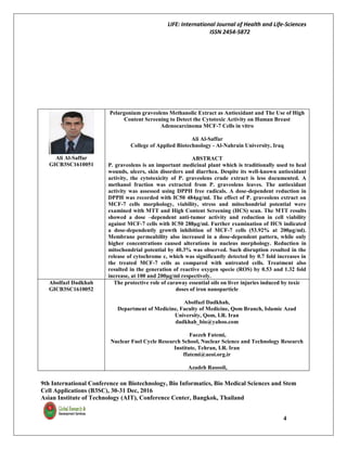 LIFE: International Journal of Health and Life-Sciences
ISSN 2454-5872
9th International Conference on Biotechnology, Bio Informatics, Bio Medical Sciences and Stem
Cell Applications (B3SC), 30-31 Dec, 2016
Asian Institute of Technology (AIT), Conference Center, Bangkok, Thailand
4
Ali Al-Saffar
GICB3SC1610051
Pelargonium graveolens Methanolic Extract as Antioxidant and The Use of High
Content Screening to Detect the Cytotoxic Activity on Human Breast
Adenocarcinoma MCF-7 Cells in vitro
Ali Al-Saffar
College of Applied Biotechnology - Al-Nahrain University, Iraq
ABSTRACT
P. graveolens is an important medicinal plant which is traditionally used to heal
wounds, ulcers, skin disorders and diarrhea. Despite its well-known antioxidant
activity, the cytotoxicity of P. graveolens crude extract is less documented. A
methanol fraction was extracted from P. graveolens leaves. The antioxidant
activity was assessed using DPPH free radicals. A dose-dependent reduction in
DPPH was recorded with IC50 484µg/ml. The effect of P. graveolens extract on
MCF-7 cells morphology, viability, stress and mitochondrial potential were
examined with MTT and High Content Screening (HCS) scan. The MTT results
showed a dose –dependent anti-tumor activity and reduction in cell viability
against MCF-7 cells with IC50 288µg/ml. Further examination of HCS indicated
a dose-dependently growth inhibition of MCF-7 cells (53.92% at 200µg/ml).
Membrane permeability also increased in a dose-dependent pattern, while only
higher concentrations caused alterations in nucleus morphology. Reduction in
mitochondrial potential by 40.3% was observed. Such disruption resulted in the
release of cytochrome c, which was significantly detected by 0.7 fold increases in
the treated MCF-7 cells as compared with untreated cells. Treatment also
resulted in the generation of reactive oxygen specie (ROS) by 0.53 and 1.32 fold
increase, at 100 and 200µg/ml respectively.
Abolfazl Dadkhah
GICB3SC1610052
The protective role of caraway essential oils on liver injuries induced by toxic
doses of iron nanoparticle
Abolfazl Dadkhah,
Department of Medicine, Faculty of Medicine, Qom Branch, Islamic Azad
University, Qom, I.R. Iran
dadkhah_bio@yahoo.com
Faezeh Fatemi,
Nuclear Fuel Cycle Research School, Nuclear Science and Technology Research
Institute, Tehran, I.R. Iran
ffatemi@aeoi.org.ir
Azadeh Rasooli,
 